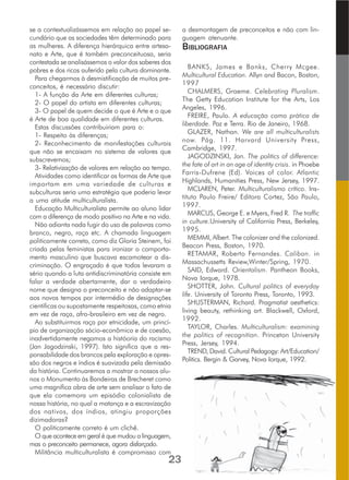 se a contextualizássemos em relação ao papel se-
cundário que as sociedades têm determinado para
as mulheres. A diferença hierárquica entre artesa-
nato e Arte, que é também preconceituosa, seria
contestada se analisássemos o valor dos saberes dos
pobres e dos ricos auferido pela cultura dominante.
Para chegarmos à desmistificação de muitos pre-
conceitos, é necessário discutir:
1- A função da Arte em diferentes culturas;
2- O papel do artista em diferentes culturas;
3- O papel de quem decide o que é Arte e o que
é Arte de boa qualidade em diferentes culturas.
Estas discussões contribuiriam para o:
1- Respeito às diferenças;
2- Reconhecimento de manifestações culturais
que não se encaixam no sistema de valores que
subscrevemos;
3- Relativização de valores em relação ao tempo.
Atividades como identificar as formas de Arte que
importam em uma variedade de culturas e
subculturas seria uma estratégia que poderia levar
a uma atitude multiculturalista.
Educação Multiculturalista permite ao aluno lidar
com a diferença de modo positivo na Arte e na vida.
Não adianta nada fugir do uso de palavras como
branco, negro, raça etc. A chamada linguagem
politicamente correta, como diz Gloria Steinem, foi
criada pelas feministas para ironizar o comporta-
mento masculino que buscava escamotear a dis-
criminação. O engraçado é que todos levaram a
sério quando a luta antidiscriminatória consiste em
falar a verdade abertamente, dar o verdadeiro
nome que designa o preconceito e não adaptar-se
aos novos tempos por intermédio de designações
cientificas ou supostamente respeitosas, como etnia
em vez de raça, afro-brasileiro em vez de negro.
Ao substituirmos raça por etnicidade, um princí-
pio de organização sócio-econômico e de coesão,
inadvertidamente negamos a históoria do racismo
(Jan Jagodzinski, 1997). Isto significa que a res-
ponsabilidade dos brancos pela exploração e opres-
são dos negros e índios é suavizada pela demissão
da história. Continuaremos a mostrar a nossos alu-
nos o Monumento às Bandeiras de Brecheret como
uma magnífica obra de arte sem analisar o fato de
que ela comemora um episódio colonialista de
nossa história, no qual a matança e a escravização
dos nativos, dos índios, atingiu proporções
dizimadoras?
O politicamente correto é um clichê.
O que acontece em geral é que mudou a linguagem,
mas o preconceito permanece, agora disfarçado.
Militância multiculturalista é compromisso com
a desmontagem de preconceitos e não com lin-
guagem atenuante.
BIBLIOGRAFIA
BANKS, James e Banks, Cherry Mcgee.
Multicultural Education. Allyn and Bacon, Boston,
1997
CHALMERS, Graeme. Celebrating Pluralism.
The Getty Education Institute for the Arts, Los
Angeles, 1996.
FREIRE, Paulo. A educação como prática de
liberdade. Paz e Terra. Rio de Janeiro, 1968.
GLAZER, Nathan. We are all multiculturalists
now. Pág. 11. Harvard University Press,
Cambridge, 1997.
JAGODZINSKI, Jan. The politics of difference:
the fate of art in an age of identity crisis. in Phoebe
Farris-Dufrene (Ed). Voices of color. Atlantic
Highlands, Humanities Press, New Jersey, 1997.
MCLAREN, Peter. Multiculturalismo crítico. Ins-
tituto Paulo Freire/ Editora Cortez, São Paulo,
1997.
MARCUS, George E. e Myers, Fred R. The traffic
in culture.University of California Press, Berkeley,
1995.
MEMMI, Albert. The colonizer and the colonized.
Beacon Press, Boston, 1970.
RETAMAR, Roberto Fernandes. Caliban. in
Massachussetts Review,Winter/Spring, 1970.
SAID, Edward. Orientalism. Pantheon Books,
Nova Iorque, 1978.
SHOTTER, John. Cultural politics of everyday
life. University of Toronto Press, Toronto, 1993.
SHUSTERMAN, Richard. Pragmatist aesthetics:
living beauty, rethinking art. Blackwell, Oxford,
1992.
TAYLOR, Charles. Multiculturalism: examining
the politics of recognition. Princeton University
Press, Jersey, 1994.
TREND, David. Cultural Pedagogy: Art/Education/
Politics. Bergin & Garvey, Nova Iorque, 1992.
23
 