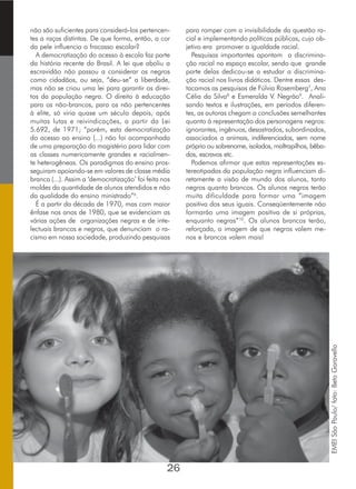 não são suficientes para considerá-los pertencen-
tes a raças distintas. De que forma, então, a cor
da pele influencia o fracasso escolar?
A democratização do acesso à escola faz parte
da história recente do Brasil. A lei que aboliu a
escravidão não passou a considerar os negros
como cidadãos, ou seja, “deu-se” a liberdade,
mas não se criou uma lei para garantir os direi-
tos da população negra. O direito à educação
para os não-brancos, para os não pertencentes
à elite, só viria quase um século depois, após
muitas lutas e reivindicações, a partir da Lei
5.692, de 1971; “porém, esta democratização
do acesso ao ensino (...) não foi acompanhada
de uma preparação do magistério para lidar com
as classes numericamente grandes e racialmen-
te heterogêneas. Os paradigmas do ensino pros-
seguiram apoiando-se em valores de classe média
branca (...). Assim a ‘democratização’ foi feita nos
moldes da quantidade de alunos atendidos e não
da qualidade do ensino ministrado”6
.
É a partir da década de 1970, mas com maior
ênfase nos anos de 1980, que se evidenciam as
várias ações de organizações negras e de inte-
lectuais brancos e negros, que denunciam o ra-
cismo em nossa sociedade, produzindo pesquisas
para romper com a invisibilidade da questão ra-
cial e implementando políticas públicas, cujo ob-
jetivo era promover a igualdade racial.
Pesquisas importantes apontam a discrimina-
ção racial no espaço escolar, sendo que grande
parte delas dedicou-se a estudar a discrimina-
ção racial nos livros didáticos. Dentre essas des-
tacamos as pesquisas de Fúlvia Rosemberg7
, Ana
Célia da Silva8
e Esmeralda V. Negrão9
. Anali-
sando textos e ilustrações, em períodos diferen-
tes, as autoras chegam a conclusões semelhantes
quanto à representação dos personagens negros:
ignorantes, ingênuos, desastrados, subordinados,
associados a animais, indiferenciados, sem nome
próprio ou sobrenome, isolados, maltrapilhos, bêba-
dos, escravos etc.
Podemos afirmar que estas representações es-
tereotipadas da população negra influenciam di-
retamente a visão de mundo dos alunos, tanto
negros quanto brancos. Os alunos negros terão
muita dificuldade para formar uma “imagem
positiva dos seus iguais. Conseqüentemente não
formarão uma imagem positiva de si próprias,
enquanto negras”10
. Os alunos brancos terão,
reforçada, a imagem de que negros valem me-
nos e brancos valem mais!
26
EMEISãoPaulo/foto:BetoGaravello
 