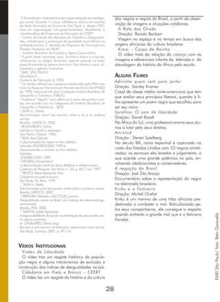 1
É formada em matemática e tem especialização em pedago-
gia social. Durante 11 anos, alfabetizou alunos em escolas
da Rede Municipal de Ensino de São Paulo e, desde 1992,
atua em organizações não-governamentais. Atualmente, é
coordenadora do Programa de Educação do CEERT
– Centro de Estudo das Relações do Trabalho e Desigualda-
des, voltado para a promoção da igualdade racial/étnica no
ambiente escolar. É docente do Programa de Formação em
Direitos Humanos do IBEAC
– Instituto Brasileiro de Estudos e Apoio Comunitário.
2
A partir deste momento, para facilitar a leitura e a escrita,
utilizaremos os artigos femininos apenas quando se tratar
especificamente do gênero feminino. Nos demais casos, uti-
lizaremos o gênero masculino.
3
SME, SÃO PAULO.
EducAção 4
Caderno de Educação 4, 2003.
4
Os dados referem-se à pesquisa elaborada pelo IPEA com
base na Pesquisa Nacional por Amostra de Domicílio (PNAD)
de 1999, desenvolvida pela Fundação Instituto Brasileiro de
Geografia e Estatística (FIBGE).
5
A palavra “negros” aqui refere-se à soma de pardos e pre-
tos, em acordo com as categorias do Instituto Brasileiro de
Geografia e Estatísticas - IBGE.
6
SILVA Jr., Hédio.
Discriminação racial nas escolas: entre a lei e as práticas
sociais.
Brasília, UNESCO, 2002.
7
ROSEMBERG, Fúlvia.
Literatura infantil e ideologia.
São Paulo, Global, 1985.
8
SILVA, Ana Célia da.
A discriminação do negro no livro didático.
Salvador, EDUFBA/CEAO, 1995 e
Desconstruindo o racismo no livro didático.
Salvador,
EDUFBA/CEAO, 2001.
9
NEGRÃO, Esmeralda V.
A discriminação racial em livros didáticos e infanto-juvenis.
Cadernos de Pesquisa, São Paulo, n.° 63, p. 86-7, nov. 1987.
10
BENTO, Maria Aparecida Silva.
Cidadania em preto e branco.
São Paulo, Ed. Ática, 1999.
11
SILVA Jr., Hédio.
Discriminação racial nas escolas: entre a lei e as práticas sociais.
Brasília, UNESCO, 2002.
12
BERGHIN, Nathalie e JACCOUD, Luciana.
Desigualdades raciais no Brasil. Um balanço da intervenção go-
vernamental.
Brasília, IPEA, 2002.
13
SANTOS, Isabel Aparecida.
A responsabilidade da escola na eliminação do preconceito raci-
al: alguns caminhos.
In: CAVALLEIRO, Eliane (org).
Racismo e anti-racismo na educação: repensando nossa escola.
São Paulo, Summus, 2001, p. 97-114.
VÍDEOS INSTITUCIONAIS
Visões de Liberdade
O vídeo traz um resgate histórico da popula-
ção negra e alguns mecanismos de exclusão e
construção dos índices de desigualdades raciais.
Cidadania em Preto e Branco – CEERT
O vídeo faz um resgate da história e da cultura
28
dos negros e negras do Brasil, a partir da obser-
vação de imagens e situações cotidianas.
A Rota dos Orixás
Direção: Renato Barbieri
Viagem no espaço e no tempo em busca das
origens africanas da cultura brasileira.
Kiara – Corpo de Rainha
O vídeo trata da relação da criança com as
imagens e referenciais infantis da televisão e da
abordagem da história da África pela escola.
ALGUNS FILMES
Adivinhe quem vem para jantar
Direção: Stanley Kramer
Casal de classe média norte-americana que tem
que avaliar seus princípios liberais, quando a fi-
lha apresenta um jovem negro que escolheu para
ser seu noivo .
Sarafina: O som da liberdade
Direção: Darrel Roodt
Na África do Sul, uma professora ensina seus alu-
nos a lutar pelo seus direitos.
Amistad
Direção : Steven Spielberg
No século XIX, navio espanhol é capturado na
costa dos Estados Unidos com 53 negros amoti-
nados; os escravos são levados a julgamento, o
que acende uma grande polêmica no país, en-
volvendo abolicionistas e conservadores.
A negação do Brasil
Direção: Joel Zito Araújo
Documentário sobre a representação do negro
na telenovela brasileira.
Kiriku e a Feiticeira
Direção: Michel Ocelot
Kiriku é um menino de uma tribo africana pre-
destinado a combater o mal. Ridicularizado pe-
los seus companheiros, ele consegue o respeito
quando enfrenta o grande mal que é a feiticeira
Karabá.
EMEISãoPaulo/foto:BetoGaravello
 