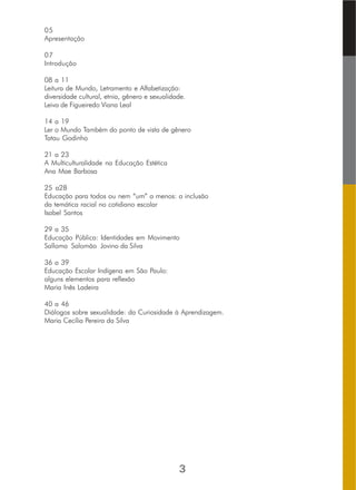 05
Apresentação
07
Introdução
08 a 11
Leitura de Mundo, Letramento e Alfabetização:
diversidade cultural, etnia, gênero e sexualidade.
Leiva de Figueiredo Viana Leal
14 a 19
Ler o Mundo Também do ponto de vista de gênero
Tatau Godinho
21 a 23
A Multiculturalidade na Educação Estética
Ana Mae Barbosa
25 a28
Educação para todos ou nem “um” a menos: a inclusão
da temática racial no cotidiano escolar
Isabel Santos
29 a 35
Educação Pública: Identidades em Movimento
Salloma Salomão Jovino da Silva
36 a 39
Educação Escolar Indígena em São Paulo:
alguns elementos para reflexão
Maria Inês Ladeira
40 a 46
Diálogos sobre sexualidade: da Curiosidade à Aprendizagem.
Maria Cecília Pereira da Silva
3
 