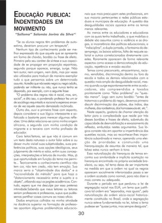 EDUCAÇÃO PUBLICA:
INDENTIDADES EM
MOVIMENTO
“Salloma” Salomão Jovino da Silva*1
“Se os alunos negros têm problemas de auto-
estima, deveriam procurar um terapeuta”.
Nenhum tipo de conhecimento pode ser me-
lhor expressado do que aquele que se apresenta
em forma de chavão, bordão ou frase de efeito.
Primeiro pelo seu caráter de síntese e sua capaci-
dade de se propagar em proporção espantosa,
segundo porque aparece, emerge, surge. Não
tem autor, nem origem, nem data, mas por vezes
são utilizados para traduzir de maneira exemplar
tudo o que pensamos sobre um determinado
assunto.Acreditoquenãoexistanegraounegroadulto,
podendo ser militante ou não, que nunca tenha se
deparado, por exemplo, com a seguinte frase:
“O problema dos negros não é racial, mas, sim,
social”, e dito isso, o ponderado professor fez um ar
de sociólogo requintado e racional e esperava encer-
rar de vez aquele assunto demasiado incômodo.
Outro dia, ouvi a primeira frase com espanto,
depois considerei a sua lógica interessante e so-
fisticada o bastante para merecer algumas refle-
xões. Uma delas relaciona-se como minha origem
africana, a segunda com minha condição de
migrante e a terceira com minha profissão de
educador.
Caro leitor/leitora, sei que não é comum em
um texto desta natureza o autor falar sobre si ou
deixar muito visível suas subjetividades, suas pre-
ferências políticas, suas opções ideológicas, seus
julgamento de mérito e valor, enfim suas concep-
ções, interpretações e leituras de mundo. Mas, já
que oportunidade em função do tema me permi-
te... Teoricamente o conhecimento cientifico não
tem cor, não tem credo, não tem emoção. Sua
marca seria a “objetividade dos dados” e a
“racionalidade do método” para que haja o
“distanciamento necessário entre o sujeito e o
objeto”,utilizandoaquiosjargõesacadêmicos.Con-
tudo, espero que me desculpe por essa pretensa
intimidade.Sabendo que meus leitores ou leitoras
seriam professores e professoras, supus que pudés-
semos partilhar coisas comuns ao nosso oficio.
Dados empíricos colhidos na minha atividade
na docência superior na formação de professo-
res apontam algumas problemáticas educacio-
nais que mais preocupam estes profissionais, em
sua maioria pertencentes a redes públicas esta-
duais e municipais de educação. A questão das
desigualdades raciais aparece entre os temas
menos relevantes.
Ao menos entre os educadores e educadoras
com os quais tenho trabalhado, o que mobiliza o
debate são assuntos como a violência e as dro-
gas, a inconstância das políticas educacionais, a
“indisciplina”, a dupla jornada, o fantasma do de-
semprego, os baixos salários, falta de reajuste sa-
larial e outros correlacionados diretamente com
estes. Raramente aparecem de forma relevante
aspectos como acesso e democratização da edu-
cação, repetência e evasão escolar.
Temas como preconceito, etnocentrismo, racis-
mo, xenofobia, discriminação dentro ou fora da
escola e todos os demais relacionados com a
questão mais ampla da desigualdade racial, mes-
mo quando surge espontaneamente entre os edu-
cadores, são compreendidos e taxados
prontamente como “falso problema” ou “ques-
tão menor”. Logo vem outro bordão: “antes de
tratarmos o problema do negro, devemos primeiro
discutir discriminação dos pobres, dos índios, das
mulheres,dosnordestinos,doshomossexuaisetc.etc.”.
Neste aspecto, gostaria de chamar atenção do
leitor para a complexidade que reside por trás
desses bordões e frases de efeito, sobretudo da
capacidade de desmobilização e esvaziamento da
reflexão, embutidos nestes argumentos. Sua ló-
gica consiste não em apontar a impertinência das
questões raciais, mas ao reconhecer-lhes impor-
tância subordinada e menor, operando uma elei-
ção de prioridades e construindo uma
hierarquização de assuntos de maneira tal, que
talvez estas nunca venham à tona.
Essa naturalização da hierarquia de temas en-
contra sua similaridade e implícita aceitação na
hierarquia encontrada na própria sociedade bra-
sileira, ou seja, tal tema deixa de ser importante
na medida em que a ordem na qual os negros
aparecem socialmente inferiorizados passa a ser
a ordem acatada como normal, para não dizer a
mais correta ou adequada.
Durante o período em que perdurou a lei de
segregação racial nos EUA, um lema que justifi-
cava tal ordem era “separados, mas iguais”, pela
naturalização da ordem sócio-racial historica-
mente constituída no Brasil, onde a segregação
nunca esteve fundamentada na lei, talvez o lema
pudesse ser “quase juntos, mas sempre desiguais”.
30
 