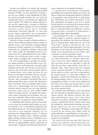 Autores mais enfáticos no estudo das relações
etno-raciais no Brasil, entre os quais George Reid
Andrews (1998), nos têm permitido compreen-
der em que medida a ação deliberada do Esta-
do, mesmo que pela omissão, tem sua “cota” de
contribuição para a manutenção da hegemonia
social vigente. No âmbito do sistema educacio-
nal, se vem observando a omissão e relutância
dos administradores públicos em tomar medidas
concretas contra aquilo que é chamado
acidamente “fenômeno dégradé” no meio dos
grupos negros organizados, que corresponde a
evasão crescente dos afro-descendentes ao lon-
go das séries do ensino básico.
Voltando à frase, a essência destes bordões re-
side em forte ideologia disseminada em todos os
setores sociais, que naturaliza as desigualdades
existentes no Brasil, expressa um simbólico muito
importante da sociedade brasileira, relacionada
com nossa noção de identidade nacional que,
mesmo sem ter a objetividade da lei e da ordem,
fornece sua contribuição para manter o segui-
mento negro à margem das conquistas sociais.
Há uma complexidade no enredo e na semân-
tica destes bordões e frases de efeito muito pró-
prias às culturas profundamente marcadas pelas
tradições orais e isso, sem dúvida, as culturas bra-
sileiras o são, tanto pela matriz européia, ibérica
e mediterrânea, como pelas africanas da raiz
banta, quanto pelas ameríndias. Por isso, tais pen-
samentos são tão longevos, dinâmicos, vivos e
eficazes. Seria necessário reconhecer-lhes como
saberes específicos para, a partir daí, desvendar-
lhes os sentidos. Mas isso também está relacio-
nado com a desmontagem de outra hierarquia
existente dentro daquilo que tem sido definido
enquanto cultura, que em certa medida reflete
nossa formação escolar, carregada de precon-
ceitos sobre civilizações não-européias, não-cris-
tas e não ocidentais. Não é esse o ponto central
do debate que me proponho neste trabalho.
Fui desafiado pelo temário geral do Seminário
a me ocupar de questões relacionadas com prá-
tica docente, com a identidade profissional dos
educadores diante da crise dos paradigmas edu-
cacionais e suas possíveis relações com as
temáticas das desigualdades raciais. O objetivo
deste texto é contribuir para o debate suscitado
pelas políticas públicas atuais entendidas como
“afirmativas” ou “compensatórias”, que visam
diminuir as desigualdades sociais, sobretudo as
que atingem o segmento de descendentes de afri-
canos presentes na sociedade brasileira.
A recentemente reconhecida diversidade/
pluralidade etno-cultural do Brasil, que emana de
alguns artigos das legislações Federal e Estadual
e se expressou mais claramente na publicação
dos “Parâmetros Curriculares Nacionais”, é um
dos indicadores do papel crucial que a escola
formal pode ter na condução do processo de de-
mocratização dos saberes formais, como é tam-
bém o reconhecimento de dinâmicas culturais
marginalizadas, entretanto fundamentais e
constitutivas dessa mesma diversidade.
A escolarização tem sido um desafio para as
famílias negras e, embora os grupos negros or-
ganizados não partilhem dos discursos demagó-
gicos e salvacionistas elaborados em torno da
“educação” desde a década de 30, com
surgimento da “Frente Negra Brasileira”, há uma
percepção muito lúcida da centralidade da edu-
cação, como das barreiras ao seu acesso, para
a inserção social da população negra.
Quero prevenir meu leitor que não há, ao me-
nor intencionalmente, um subtexto neste texto,
muito comum em certas reflexões sobre educa-
ção, que tenta imputar ao educador a culpa de
tudo que acontece nesse âmbito social tão im-
portante. Mas, antes, trata-se de uma angústia
minha enquanto educador e militante, no senti-
do de sondar o motivo que leva os educadores,
de maneira geral, e os das redes públicas, em
especifico, a serem tão refratários ao debate so-
bre desigualdades raciais, a ponto de vermos a
propagação também no nosso meio profissional
de frases como estas que apontei acima e que
são apenas uma pequena parcela do repertorio
que venho selecionando.
As questões das identidades e da diversidade
vêm se impondo às agendas políticas, dos movi-
mentos sociais, dos eventos culturais, das rela-
ções internacionais, figura como uma crítica
veemente às práticas xenófobas, homófobas e
racistas, mobilizando ânimos contra vários tipos
de intolerância, preconizando relações mais soli-
dárias, dentro de uma nova concepção de
humanismo. Pensadores renomados têm dispos-
to parte do seu tempo para refletir sobre as
potencialidades e possibilidades de educação e
da escola como protagonistas desse desenho al-
ternativo de sociedade.
Faz mais de 40 anos que Jean Paul Satre de-
nunciou que, embora a raça humana seja una,
podemos ter uma situação de racismo quando
31
 