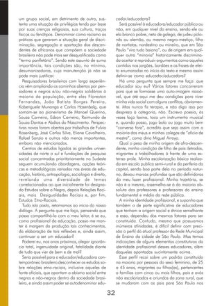 um grupo social, em detrimento de outro, sus-
tenta uma situação de privilégios tendo por base
por suas crenças religiosas, sua cultura, traços
físicos ou fenótipos. Denominar como racismo as
práticas que geraram a situação geral de discri-
minação, segregação e apartação dos descen-
dentes de africanos que compõem a sociedade
brasileira não pode mais ser desqualificado como
“termo panfletário”. Sendo este assunto de suma
importância, tais condições são, no mínimo,
desumanizadoras, cuja manutenção já não se
pode mais justificar.
Pesquisadores brasileiros com larga experiên-
cia vêm ampliando os caminhos abertos por pen-
sadores e negros e/ou não-negros solidários à
maioria da população, entre eles Florestan
Fernandes, João Batista Borges Pereira,
Kabenguele Munanga e Carlos Hasenbalg, que
somam-se ao pioneirismo de Manoel Querino,
Souza Carneiro, Edson Carneiro, Raimundo de
Souza Dantas e Abdias do Nascimento. Perspec-
tivas novas foram abertas por trabalhos de Fulvia
Rosenberg, José Carlos Silva, Eliane Cavalheiro,
Rafael Sanzio e outros não menos importantes,
embora não mencionados.
Centros de estudos ligados as grandes univer-
sidades de norte a sul e fundações de pesquisa
social concentradas prioritariamente no Sudeste
seguem acumulando abordagens, opções teóri-
cas e metodológicas variadas nas áreas de edu-
cação, história, antropologia, sociologia e direito,
revelando uma diversidade de temas
correlacionados ao que inicialmente foi designa-
do Estudos sobre o Negro, depois Relações Raci-
ais, mais Desigualdades Raciais e, por fim,
Estudos Etno-Raciais.
Tudo isto posto, retornamos ao início do nosso
diálogo. A pergunta que me faço, pensando que
posso compartilhá-la com o meu leitor, é se eu,
como profissional da educação, posso me man-
ter à margem da produção tais conhecimentos,
da elaboração de tais reflexões e, ainda assim,
continuar a ser um educador?
Poderei eu, nos anos próximos, alegar ignorân-
cia total, ingenuidade original, fatalidade diante
de tudo que vier de bem e de mal?
Seria possível para o educador/educadora con-
temporâneo brasileiro desconhecer os estudos so-
bre relações etno-raciais, inclusive aqueles de
fonte oficiais, que apontam o abismo social entre
negros e não-negros dentro da sociedade brasi-
leira, e ainda assim poder se autodenominar edu-
cador/educadora?
Será possível à educadora/educador público ou
não, em qualquer nível do ensino, sendo ele ou
ela branco pobre, neto de galego, de judeu polo-
nês ou alemão, ou mesmo negro-mestiço, filho
de nortistas, nordestino ou mineiro, que em São
Paulo “vira tudo baiano”, ou de origem em qual-
quer outra “minoria” historicamente discrimina-
da aceitar e reproduzir argumentos como aqueles
contidos nos jargões, bordões e as frases de efei-
to enumaradas no início do texto e mesmo assim
definir-se como educador/educadora?
Há uma pergunta que sempre me faço: que
educador sou eu? Vários fatores concorreram
para que se formasse uma auto-imagem razoá-
vel, que até aqui me deu condições para viver
minha vida social com alguns conflitos, obviamen-
te. Mas nunca fiz terapia, e não digo isso por
desprezo à categoria, não. Escrevo poesia, às
vezes faço faxina, toco um instrumento musical
e, quando posso, jogo bola ou jogo muito bem
“conversa fora”, acredito que seja assim com a
maioria dos meus e minhas colegas de “oficio de
mestre”, como diria Miguel Arroyo.
Qual o peso de minha origem de afro-descen-
dente, minha condição de filho de pais iletrados,
migrantes e trabalhadores à frente de uma ex-
tensa prole. Minha escolarização básica realiza-
da em escola publica semi-rural e da periferia da
capital, sendo boa parte dela no período notur-
no, deixou marcas profundas que são definidoras
do meu fazer profissional. Minha trajetória, se
não é a mesma, assemelha-se à da maioria ab-
soluta dos professores e professoras do ensino
fundamental e médio da rede pública.
A minha identidade profissional, e suponho que
também a de parte significativa de educadores
que tenham a origem social e étnica semelhante
a essa, dependeu dos mesmos fatores para ser
constituída. Contudo, mesmo que possuamos
inúmeras afinidades, é difícil definir com preci-
são o perfil do atual professor da Rede Municipal
de Ensino da cidade de São Paulo. Mas temos
indicações de alguns elementos constitutivos da
identidade profissional desses educadores, além
daqueles apontados sucintamente acima.
Esse perfil recai sobre um padrão constituído
na maioria por pessoas do sexo feminino, de 25
a 45 anos, migrantes ou filhos(as), pertencentes
a famílias com cinco ou mais filhos, pais e avós
não escolarizados e oriundos da zona rural, que
se mudaram com os pais para São Paulo nos
32
 