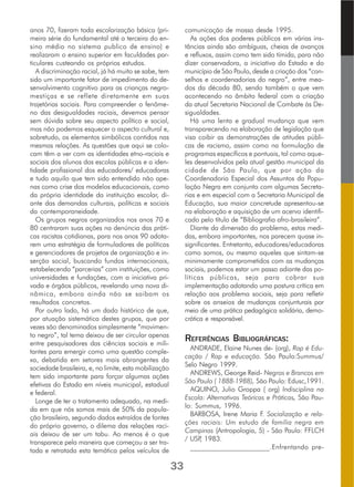 anos 70, fizeram toda escolarização básica (pri-
meira série do fundamental até a terceira do en-
sino médio no sistema publico de ensino) e
realizaram o ensino superior em faculdades par-
ticulares custeando os próprios estudos.
A discriminação racial, já há muito se sabe, tem
sido um importante fator de impedimento do de-
senvolvimento cognitivo para as crianças negro-
mestiças e se reflete diretamente em suas
trajetórias sociais. Para compreender o fenôme-
no das desigualdades raciais, devemos pensar
sem dúvida sobre seu aspecto político e social,
mas não podemos esquecer o aspecto cultural e,
sobretudo, os elementos simbólicos contidos nas
mesmas relações. As questões que aqui se colo-
cam têm a ver com as identidades etno-raciais e
sociais dos alunos das escolas públicas e a iden-
tidade profissional dos educadores/ educadoras
e tudo aquilo que tem sido entendido não ape-
nas como crise dos modelos educacionais, como
da própria identidade da instituição escolar, di-
ante das demandas culturais, políticas e sociais
da contemporaneidade.
Os grupos negros organizados nos anos 70 e
80 centraram suas ações na denúncia das práti-
cas racistas cotidianas, para nos anos 90 adota-
rem uma estratégia de formuladores de políticas
e gerenciadores de projetos de organização e in-
serção social, buscando fundos internacionais,
estabelecendo “parcerias” com instituições, como
universidades e fundações, com a iniciativa pri-
vada e órgãos públicos, revelando uma nova di-
nâmica, embora ainda não se saibam os
resultados concretos.
Por outro lado, há um dado histórico de que,
por atuação sistemática destes grupos, que por
vezes são denominados simplesmente “movimen-
to negro”, tal tema deixou de ser circular apenas
entre pesquisadores das ciências sociais e mili-
tantes para emergir como uma questão comple-
xa, debatida em setores mais abrangentes da
sociedade brasileira, e, no limite, esta mobilização
tem sido importante para forçar algumas ações
efetivas do Estado em níveis municipal, estadual
e federal.
Longe de ter o tratamento adequado, na medi-
da em que nós somos mais de 50% da popula-
ção brasileira, segundo dados extraídos de fontes
do próprio governo, o dilema das relações raci-
ais deixou de ser um tabu. Ao menos é o que
transparece pela maneira que começou a ser tra-
tada e retratada esta temática pelos veículos de
comunicação de massa desde 1995.
As ações dos poderes públicos em várias ins-
tâncias ainda são ambíguas, cheias de avanços
e refluxos, assim como tem sido tímida, para não
dizer conservadora, a iniciativa do Estado e do
município de São Paulo, desde a criação dos “con-
selhos e coordenadorias do negro”, entre mea-
dos da década 80, sendo também o que vem
acontecendo no âmbito federal com a criação
da atual Secretaria Nacional de Combate às De-
sigualdades.
Há uma lenta e gradual mudança que vem
transparecendo na elaboração de legislação que
visa coibir as demonstrações de atitudes públi-
cas de racismo, assim como na formulação de
programas específicos e pontuais, tal como aque-
les desenvolvidos pela atual gestão municipal da
cidade de São Paulo, que por ação da
Coordenadoria Especial dos Assuntos da Popu-
lação Negra em conjunto com algumas Secreta-
rias e em especial com a Secretaria Municipal de
Educação, sua maior concretude apresentou-se
na elaboração e aquisição de um acervo identifi-
cado pelo título de “Bibliografia afro-brasileira”.
Diante da dimensão do problema, estas medi-
das, embora importantes, nos parecem quase in-
significantes. Entretanto, educadores/educadoras
como somos, ou mesmo aqueles que sintam-se
minimamente comprometidos com as mudanças
sociais, podemos estar um passo adiante das po-
líticas públicas, seja para cobrar sua
implementação adotando uma postura crítica em
relação aos problema sociais, seja para refletir
sobre os anseios de mudanças conjunturais por
meio de uma prática pedagógica solidária, demo-
crática e responsável.
REFERÊNCIAS BIBLIOGRÁFICAS:
ANDRADE, Elaine Nunes de- (org), Rap é Edu-
cação / Rap e educação. São Paulo:Summus/
Selo Negro 1999.
ANDREWS, George Reid- Negros e Brancos em
São Paulo ( 1888-1988), São Paulo: Edusc,1991.
AQUINO, Julio Groppa ( org) Indisciplina na
Escola: Alternativas Teóricas e Práticas, São Pau-
lo: Summus, 1996.
BARBOSA, Irene Maria F. Socialização e rela-
ções raciais: Um estudo de família negra em
Campinas (Antropologia, 5) - São Paulo: FFLCH
/ USP, 1983.
______________________.Enfrentando pre-
33
 