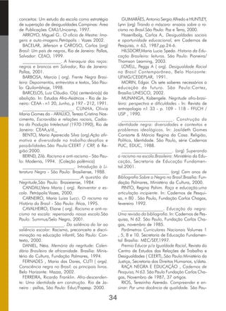 conceitos: Um estudo da escola como estratégia
de superação de desigualdades.Campinas: Área
de Publicações CMU/Unicamp, 1997.
ARROYO, Miguel G.. O oficio de Mestre: Ima-
gens e auto-imagens.Petrópolis : Vozes 2002.
BACELAR, Jéferson e CAROSO, Carlos (org)
Brasil: Um país de negros, Rio de Janeiro: Pallas,
Salvador: CEAO, 1999.
_________________. A hieraquia das raças:
negros e brancos em Salvador, Rio de Janeiro:
Pallas, 2001.
BARBOSA, Marcio ( org). Frente Negra Brasi-
leira: Depoimentos, entrevistas e textos, São Pau-
lo: Quilombhoje, 1998.
BARCELOS, Luiz Cláudio. O(s) centenário(s) da
abolição. In: Estudos Afro-Asiáticos - Rio de Ja-
neiro: CEAA - n1 20, Junho, p 197 - 212, 1991.
_____________________. CUNHA, Olivia
Maria Gomes da - ARAÚJO, Tereza Cristina Nas-
cimento, Escravidão e relações raciais, Cadas-
tro da Produção Intelectual (1970-1990), Rio de
Janeiro: CEAA,s/d._
BENTO, Maria Aparecida Silva (org).Ação afir-
mativa e diversidade no trabalho:desafios e
possibilidades.São Paulo:CEERT / CRP, 6 Re-
gião:2000.
BERND, Zilá. Racismo e anti-racismo - São Pau-
lo: Moderna, 1994. (Coleção polêmica)
_______________________. Introdução à Li-
teratura Negra - São Paulo: Brasiliense, 1988.
________________________.A questão da
Negritude,São Paulo: Brasieiense, 1984.
CANDAU,Vera Maria ( org). Reinventar a es-
cola. Petrópolis:Vozes, 2000.
CARNEIRO, Maria Luiza Lucci. O racismo na
História do Brasil - São Paulo: Ática, 1995.
CAVALHEIRO, Eliane ( org). Racismo e anti-ra-
cismo na escola: repensando nossa escola.São
Paulo: Summus/Selo Negro, 2001.
___________________. Do saliêncio do lar ao
saliêncio escolar: Racismo, preconceito e discri-
minação na educação infantil, São Paulo: Con-
texto, 2000.
DANIEL, Néia. Memória da negritude: Calen-
dário Brasileiro de africanidade. Brasília: Minis-
tério da Cultura, Fundação Palmares, 1994.
FERNADES , Maria das Dores, CUTI ( orgs).
Consciência negra no Brasil: os principais livros.
Belo Horizonte: Mazza, 2002.
FERREIRA, Ricardo Franklin. Afro-descenden-
te: Uma identidade em construção. Rio de Ja-
neiro : pallas, São Paulo: Educ/Fapesp. 2000.
GUIMARÃES, Antonio Sergio Alfredo e HUNTLEY,
Lynn (org) Tirando a máscara: ensaios sobre o ra-
cismo no Brasil.São Paulo: Paz e Terra, 2000.
Hasenlbalg, Carlos A,. Desigualdades sociais
e oportunidade educacional, em Cadernos de
Pesquisa, n 63, 1987,pp.24-6.
HILSDORF,Maria Lucia Spedo. Historia da Edu-
cação Brasileira: leituras. São Paulo: Pioneira/
Thomson Learning, 2003.
LOVELL, Peggy A ( org). Desigualdade Racial
no Brasil Contemporâneo, Belo Horizonte:
UFMG/CEDEPLAR, 1991.
MORIN, Edgar. Os sete saberes necessários a
educação do futuro. São Paulo:Cortez,
Brasília:UNESCO, 2002.
MUNANGA, Kabengele. Negritude afro-brasi-
leira: perspectiva e dificuldades - In: Revista de
antropologia n1 33 - p. 109 - 118 - FFLCH /
USP , 1990.
_____________________. Construção da
identidade negra: diversidades e contextos e
problemas ideológicos. In: Josildeth Gomes
Consorte & Márcia Regina da Cosa. Religião,
Política, Identidade. São Paulo, série Cadernos
PUC, EDUC, 1988.
______________________. (org) Superando
o racismo na escola.Brasileira: Ministério da Edu-
cação, Secretaria de Educação Fundamen-
tal.2001.
______________________ (org) Cem anos de
Bibliografia Sobre o Negro no Brasil.Brasília: Fun-
dação Palmares, Ministério da Cultura, 2000.
PINTO, Regina Pahim. Raça e educação:uma
articulação incipiente. In: Cadernos de Pesqui-
sa, n 80 . São Paulo, Fundação Carlos Chagas,
fevereiro 1992.
__________________. Educação do negro:
Uma revisão da bibliografia. In: Cadernos de Pes-
quisa, N 62. São Paulo, Fundação Carlos Cha-
gas, novembro de 1985.
Parâmetros Curriculares Nacionais Volumes 1
, 5, 8 e 10. Secretaria de Educação Fundamen-
tal Brasília: MEC/SEF,1997.
Premio Educar p/a Igualdade Racial, Revista do
Centro de Estudos das Relações de Trabalho e
Desigualdades ( CEERT),.São Paulo:Ministério da
Justiça, Secretaria dos Direitos Humanos, s/data.
RAÇA NEGRA E EDUCAÇÃO , Cadernos de
Pesquisa, N 63. São Paulo Fundação Carlos Cha-
gas, Novembro de 1987, 37 artigos.
RIOS, Terezinha Azeredo. Compreender e en-
sinar: Por uma docência de qualidade. São Pau-
34
 