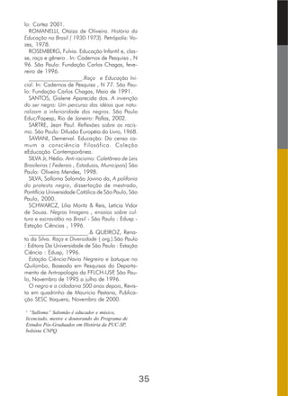 lo: Cortez 2001.
ROMANELLI, Otaiza de Oliveira. História da
Educação no Brasil ( 1930-1973). Petrópolis: Vo-
zes, 1978.
ROSEMBERG, Fulvia. Educação Infantil e, clas-
se, raça e gênero . In: Cadernos de Pesquisa , N
96. São Paulo: Fundação Carlos Chagas, feve-
reiro de 1996.
___________________.Raça e Educação Ini-
cial. In: Cadernos de Pesquisa , N 77. São Pau-
lo: Fundação Carlos Chagas, Maio de 1991.
SANTOS, Gislene Aparecida dos. A invenção
do ser negro: Um percurso das idéias que natu-
ralizam a inferioridade dos negros. São Paulo
Educ/Fapesp, Rio de Janeiro: Pallas, 2002.
SARTRE, Jean Paul. Reflexões sobre os racis-
mo. São Paulo: Difusão Européia do Livro, 1968.
SAVIANI, Demerval. Educação: Do censo co-
mum a consciência Filosófica. Coleção
eEducação Contemporânea.
SILVA Jr, Hédio. Anti-racismo: Coletânea de Leis
Brasileiras ( Federais , Estaduais, Municipais) São
Paulo: Oliveira Mendes, 1998.
SILVA, Salloma Salomão Jovino da, A polifonia
do protesto negro, dissertação de mestrado,
Pontifícia Universidade Católica de São Paulo, São
Paulo, 2000.
SCHWARCZ, Lilia Moritz & Reis, Letícia Vidor
de Souza. Negras Imagens , ensaios sobre cul-
tura e escravidão no Brasil - São Paulo : Edusp -
Estação Ciências , 1996.
_____________________.& QUEIROZ, Rena-
to da Silva. Raça e Diversidade ( org.).São Paulo
: Editora Da Universidade de São Paulo : Estação
Ciência : Edusp, 1996.
Estação Ciência:Navio Negreiro e batuque no
Quilombo, Baseado em Pesquisas do Departa-
mento de Antropologia da FFLCH-USP, São Pau-
lo, Novembro de 1995 a julho de 1996.
O negro e a cidadania 500 anos depois, Revis-
ta em quadrinho de Mauricio Pestana, Publica-
ção SESC Itaquera, Novembro de 2000.
1
“Salloma” Salomão é educador e músico,
licenciado, mestre e doutorando do Programa de
Estudos Pós-Graduados em História da PUC-SP,
bolsista CNPQ.
35
 
