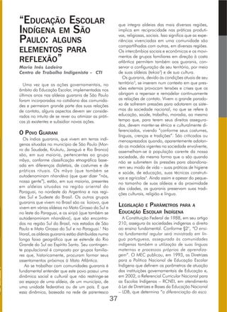 “EDUCAÇÃO ESCOLAR
INDÍGENA EM SÃO
PAULO: ALGUNS
ELEMENTOS PARA
REFLEXÃO”
Maria Inês Ladeira
Centro de Trabalho Indigenista - CTI
Uma vez que as ações governamentais, no
âmbito da Educação Escolar, implementadas nos
últimos anos nas aldeias guaranis de São Paulo
foram incorporadas no cotidiano das comunida-
des e permeiam grande parte das suas relações
de contato, alguns aspectos devem ser conside-
rados no intuito de se rever ou otimizar as práti-
cas já existentes e subsidiar novas ações.
O POVO GUARANI
Os índios guaranis, que vivem em terras indí-
genas situadas no município de São Paulo (Mor-
ro da Saudade, Krukutu, Jaraguá e Rio Branco)
são, em sua maioria, pertencentes ao grupo
mbya, conforme classificação etnográfica base-
ada em diferenças dialetais, de costumes e de
práticas rituais. Os mbya (que também se
autodenominam nhandéva (que quer dizer “nós,
nossa gente”), estão, em sua maioria, presentes
em aldeias situadas na região oriental do
Paraguai, no nordeste da Argentina e nas regi-
ões Sul e Sudeste do Brasil. Os outros grupos
guaranis que vivem no Brasil são os kaiova, que
vivem em várias aldeias no Mato Grosso do Sul e
no leste do Paraguai, e os xiripá (que também se
autodenominam nhandéva), que são encontra-
dos na região Sul do Brasil, nos estados de São
Paulo e Mato Grosso do Sul e no Paraguai.1
No
litoral, as aldeias guaranis estão distribuídas numa
longa faixa geográfica que se estende do Rio
Grande do Sul ao Espírito Santo. Seu contingen-
te populacional é composto por grupos familia-
res que, historicamente, procuram formar seus
assentamentos próximos à Mata Atlântica.
Ao se trabalhar com comunidades guaranis é
fundamental entender que este povo possui uma
dinâmica social e cultural que não restringe-se
ao espaço de uma aldeia, de um município, de
uma unidade federativa ou de um país. E que
essa dinâmica, baseada na rede de parentesco
que integra aldeias das mais diversas regiões,
implica em reciprocidade nas práticas produti-
vas, religiosas, sociais. Isso significa que as expe-
riências vivenciadas em uma comunidade são
compartilhadas com outras, em diversas regiões.
Os intercâmbios sociais e econômicos e os movi-
mentos de grupos familiares em direção à costa
atlântica permitem também aos guaranis, con-
servar a configuração de seu território, por meio
de suas aldeias (tekoa2
) e de sua cultura.
Os guaranis, devido às condições atuais de seu
território3
, se inserem num contexto em que pres-
sões externas provocam tensões e crises que os
obrigam a repensar e remodelar continuamente
as relações de contato. Vivem o grande parado-
xo de sofrerem pressões para adotarem os siste-
mas da sociedade nacional, no que se refere à
educação, saúde, trabalho, moradia, ao mesmo
tempo que, para terem seus direitos assegura-
dos, devem manter-se étnica e culturalmente di-
ferenciados, vivendo “conforme seus costumes,
línguas, crenças e tradições”. São criticados ou
menosprezados quando, aparentemente adotan-
do os modelos vigentes na sociedade envolvente,
assemelham-se à população carente da nossa
sociedade, da mesma forma que o são quando
não se submetem às pressões para abandona-
rem seu modo de vida – suas práticas de higiene
e saúde, de educação, suas técnicas construti-
vas e agrícolas4
. Ainda assim e apesar do peque-
no tamanho de suas aldeias e da proximidade
das cidades, os guaranis preservam suas tradi-
ções culturais, religião e língua.
LEGISLAÇÃO E PARÂMETROS PARA A
EDUCAÇÃO ESCOLAR INDÍGENA
A Constituição Federal de 1988, em seu artigo
210, assegura às sociedades indígenas o direito
ao ensino fundamental. Conforme §2°, “O ensi-
no fundamental regular será ministrado em lín-
gua portuguesa, assegurada às comunidades
indígenas também a utilização de suas línguas
maternas e processos próprios de aprendiza-
gem”. O MEC publicou, em 1993, as Diretrizes
para a Política Nacional de Educação Escolar
Indígena que definem os parâmetros de atuação
das instituições governamentais de Educação e,
em 2002, o Referencial Curricular Nacional para
as Escolas Indígenas – RCNEI, em atendimento
à Lei de Diretrizes e Bases da Educação Nacional
– LDB, que determina “a diferenciação da esco
37
 