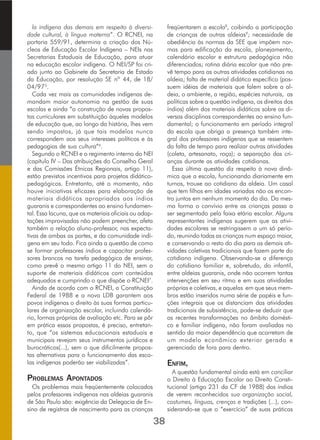 38
la indígena das demais em respeito à diversi-
dade cultural, à língua materna”. O RCNEI, na
portaria 559/91, determina a criação dos Nú-
cleos de Educação Escolar Indígena – NEIs nas
Secretarias Estaduais de Educação, para atuar
na educação escolar indígena. O NEI/SP foi cri-
ado junto ao Gabinete da Secretaria de Estado
da Educação, por resolução SE nº 44, de 18/
04/975
.
Cada vez mais as comunidades indígenas de-
mandam maior autonomia na gestão de suas
escolas e ainda “a construção de novas propos-
tas curriculares em substituição àqueles modelos
de educação que, ao longo da história, lhes vem
sendo impostos, já que tais modelos nunca
correspondem aos seus interesses políticos e às
pedagogias de sua cultura”6
.
Segundo o RCNEI e o regimento interno do NEI
(capítulo IV – Das atribuições do Conselho Geral
e das Comissões Étnicas Regionais, artigo 11),
estão previstos incentivos para projetos didático-
pedagógicos. Entretanto, até o momento, não
houve iniciativas eficazes para elaboração de
materiais didáticos apropriados aos índios
guaranis e correspondentes ao ensino fundamen-
tal. Essa lacuna, que os materiais oficiais ou adap-
tações improvisadas não podem preencher, afeta
também a relação aluno-professor, nas expecta-
tivas de ambas as partes, e da comunidade indí-
gena em seu todo. Fica ainda a questão de como
se formar professores índios e capacitar profes-
sores brancos na tarefa pedagógica de ensinar,
como prevê o mesmo artigo 11 do NEI, sem o
suporte de materiais didáticos com conteúdos
adequados e cumprindo o que dispõe o RCNEI7
.
Ainda de acordo com o RCNEI, a Constituição
Federal de 1988 e a nova LDB garantem aos
povos indígenas o direito às suas formas particu-
lares de organização escolar, incluindo calendá-
rio, formas próprias de avaliação etc. Para se pôr
em prática essas propostas, é preciso, entretan-
to, que “os sistemas educacionais estaduais e
municipais revejam seus instrumentos jurídicos e
burocráticos(...), sem o que dificilmente propos-
tas alternativas para o funcionamento das esco-
las indígenas poderão ser viabilizadas”.
PROBLEMAS APONTADOS
Os problemas mais freqüentemente colocados
pelos professores indígenas nas aldeias guaranis
de São Paulo são: exigência da Delegacia de En-
sino de registros de nascimento para as crianças
freqüentarem a escola8
, coibindo a participação
de crianças de outras aldeias9
; necessidade de
obediência às normas da SEE que impõem nor-
mas para edificação da escola, planejamento,
calendário escolar e estrutura pedagógica não
diferenciados; rotina diária escolar que não pre-
vê tempo para as outras atividades cotidianas na
aldeia; falta de material didático específico (pos-
suem idéias de materiais que falem sobre a al-
deia, o ambiente, a região, espécies naturais, as
políticas sobre a questão indígena, os direitos dos
índios) além dos materiais didáticos sobre as di-
versas disciplinas correspondentes ao ensino fun-
damental; o funcionamento em período integral
da escola que obriga a presença também inte-
gral dos professores indígenas que se ressentem
da falta de tempo para realizar outras atividades
(coleta, artesanato, roça); a separação das cri-
anças durante as atividades cotidianas.
Essa última questão diz respeito à nova dinâ-
mica que a escola, funcionando diariamente em
turnos, trouxe ao cotidiano da aldeia. Um casal
que tem filhos em idades variadas não os encon-
tra juntos em nenhum momento do dia. Da mes-
ma forma o convívio entre as crianças passa a
ser segmentado pela faixa etária escolar. Alguns
representantes indígenas sugerem que as ativi-
dades escolares se restringissem a um só perío-
do, reunindo todas as crianças num espaço maior,
e conservando o resto do dia para as demais ati-
vidades coletivas tradicionais que fazem parte do
cotidiano indígena. Observando-se a diferença
do cotidiano familiar e, sobretudo, do infantil,
entre aldeias guaranis, onde não ocorrem tantas
intervenções em seu ritmo e em suas atividades
próprias e coletivas, e aquelas em que seus mem-
bros estão inseridos numa série de papéis e fun-
ções integrais que os distanciam das atividades
tradicionais de subsistência, pode-se deduzir que
as recentes transformações no âmbito domésti-
co e familiar indígena, não foram avaliadas no
sentido da maior dependência que acarretam de
um modelo econômico exterior gerado e
gerenciado de fora para dentro.
ENFIM,
A questão fundamental ainda está em conciliar
o Direito à Educação Escolar ao Direito Consti-
tucional (artigo 231 da CF de 1988) dos índios
de verem reconhecidos sua organização social,
costumes, línguas, crenças e tradições (...), con-
siderando-se que o “exercício” de suas práticas
 