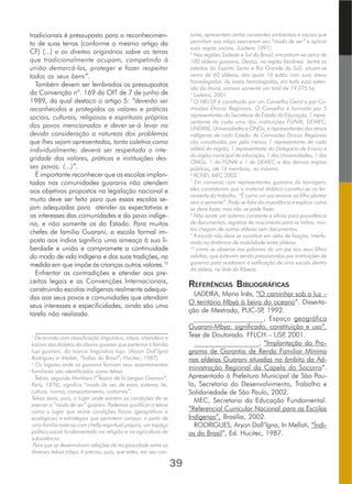 39
tradicionais é pressuposto para o reconhecimen-
to de suas terras (conforme o mesmo artigo da
CF) (...) e os direitos originários sobre as terras
que tradicionalmente ocupam, competindo à
união demarcá-las, proteger e fazer respeitar
todos os seus bens”.
Também devem ser lembrados os pressupostos
da Convenção nº. 169 da OIT de 7 de junho de
1989, da qual destaco o artigo 5: “deverão ser
reconhecidos e protegidos os valores e práticas
sociais, culturais, religiosas e espirituais próprios
dos povos mencionados e dever-se-á levar na
devida consideração a natureza dos problemas
que lhes sejam apresentados, tanto coletiva como
individualmente; deverá ser respeitada a inte-
gridade dos valores, práticas e instituições des-
ses povos; (...)”.
É importante reconhecer que as escolas implan-
tadas nas comunidades guaranis não atendem
aos objetivos propostos na legislação nacional e
muito deve ser feito para que essas escolas se-
jam adequadas para atender as expectativas e
os interesses das comunidades e do povo indíge-
na, e não somente os do Estado. Para muitos
chefes de família Guarani, a escola formal im-
posta aos índios significa uma ameaça à sua li-
berdade e união e compromete a continuidade
do modo de vida indígena e das suas tradições, na
medida em que impõe às crianças outros valores.10
Enfrentar as contradições e atender aos pre-
ceitos legais e as Convenções Internacionais,
construindo escolas indígenas realmente adequa-
das aos seus povos e comunidades que atendam
seus interesses e especificidades, ainda são uma
tarefa não realizada.
_______________________________________
1
De acordo com classificação linguística, mbya, nhandéva e
kaiova são dialetos do idioma guarani que pertence à família
tupi-guarani, do tronco lingüístico tupi. (Aryon Dall’Igna
Rodrigues in Mellati, “Índios do Brasil”; Hucitec, 1987).
2
Os lugares onde os guaranis formam seus assentamentos
familiares são identificados como tekoa
. Tekoa, segundo Montoya (“Tesoro de la Lengua Guarani”,
Paris, 1876), significa “modo de ser, de estar, sistema, lei,
cultura, norma, comportamento, costumes”.
Tekoa seria, pois, o lugar onde existem as condições de se
exercer o “modo de ser” guarani. Podemos qualificar o tekoa
como o lugar que reúne condições físicas (geográficas e
ecológicas) e estratégias que permitem compor, a partir de
uma família extensa com chefia espiritual própria, um espaço
político-social fundamentado na religião e na agricultura de
subsistência.
Para que se desenvolvam relações de reciprocidade entre os
diversos tekoa mbya, é preciso, pois, que estes, em seu con-
junto, apresentem certas constantes ambientais e sociais que
permitam aos mbya exercerem seu “modo de ser” e aplicar
suas regras sociais. (Ladeira 1991)
3
Nas regiões Sudeste e Sul do Brasil, encontram-se cerca de
100 aldeias guaranis. Destas, na região litorânea (entre os
estados do Espírito Santo e Rio Grande do Sul), situam-se
cerca de 60 aldeias, das quais 16 estão com suas áreas
homologadas. As áreas homologadas, em toda essa exten-
são do litoral, somam somente um total de 19.075 ha
4
Ladeira, 2001
5
O NEI/SP é constituído por um Conselho Geral e por Co-
missões Étnicas Regionais. O Conselho é formado por 5
representantes da Secretaria de Estado da Educação, 1 repre-
sentante de cada uma das instituições FUNAI, DEMEC,
UNDIME, Universidades e ONGs, e representantes das etnias
indígenas de cada Estado. As Comissões Étnicas Regionais
são constituídas por pelo menos 1 representante de cada
aldeia da região, 1 representante da Delegacia de Ensino e
do órgão municipal de educação, 1 das Universidades, 1 das
ONGs, 1 da FUNAI e 1 da DEMEC e dos demais órgãos
públicos, até 16 membros, no máximo.
6
RCNEI, MEC 2002.
7
Em conversa com representantes guaranis da barragem,
eles constataram que o material didático constitui-se na fer-
ramenta do trabalho. “É como um pai ensinar ao filho plantar
sem a semente”. Pode-se falar da importância e explicar como
se deve fazer, mas não se pode fazer.
8
Não existe um sistema constante e eficaz para providência
de documentos, registros de nascimento para os índios, mui-
tos chegam de outras aldeias sem documentos.
9
A escola não deve se constituir em vetor de fixação, interfe-
rindo na dinâmica de mobilidade entre aldeias.
10
como se observa nas palavras de um pai aos seus filhos
adultos, que estavam sendo pressionados por instituições de
governo para aceitarem a edificação de uma escola dentro
da aldeia, no Vale do Ribeira.
REFERÊNCIAS BIBLIOGRÁFICAS
LADEIRA, Maria Inês, “O caminhar sob a luz –
O território Mbyá à beira do oceano”. Disserta-
ção de Mestrado, PUC-SP, 1992.
___________________, Espaço geográfica
Guarani-Mbya: significado, constituição e uso”.
Tese de Doutorado. FFLCH – USP, 2001.
___________________, “Implantação do Pro-
grama de Garantia de Renda Familiar Mínima
nas aldeias Guarani situadas no âmbito da Ad-
ministração Regional da Capela do Socorro”.
Apresentado à Prefeitura Municipal de São Pau-
lo, Secretaria do Desenvolvimento, Trabalho e
Solidariedade de São Paulo, 2002.
MEC, Secretaria da Educação Fundamental.
“Referencial Curricular Nacional para as Escolas
Indígenas”, Brasília, 2002.
RODRIGUES, Aryon Dall’lgna, In Mellati, “Índi-
os do Brasil”, Ed. Hucitec, 1987.
 