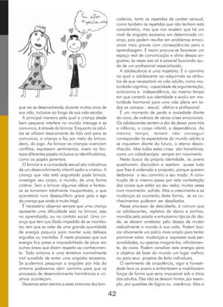 que vai se desenvolvendo durante muitos anos de
sua vida, inclusive ao longo de sua vida escolar.
A principal maneira pela qual a criança desde
bem pequena interfere no mundo interage e se
comunica, é através do brincar. Enquanto os adul-
tos se utilizam basicamente da fala oral para se
comunicar, a criança o faz por meio da brinca-
deira, do jogo. Ao brincar as crianças vivenciam
conflitos, expressam sentimentos, vivem na fan-
tasia diferentes papéis inclusive os identificatórios,
como os papéis parentais.
O brincar e a curiosidade sexual são indicativos
de um desenvolvimento infantil sadio e criativo. A
criança que não está angustiada pode brincar,
investigar seu corpo, o mundo, de uma forma
criativa. Sem o brincar algumas idéias e fantasi-
as se tornariam totalmente insuportáveis, o que
acarretaria num desequilíbrio grave para o ego
da criança que ainda é muito frágil.
É necessário observar sempre que uma criança
apresenta uma dificuldade seja no brincar, seja
no aprendizado, ou no contato social. Uma cri-
ança que tem sua libido impedida de se manifes-
tar, tem que se valer de uma grande quantidade
de energia psíquica para manter suas defesas
erguidas ou mantidas. É neste processo que sua
energia fica presa e impossibilitada de atuar em
outras áreas que dizem respeito ao conhecimen-
to. Todo sintoma é uma tentativa normalmente
mal sucedida de evitar uma angústia excessiva.
Se pudermos pesquisar a angústia por trás do
sintoma poderemos abrir caminho para que os
processos de desenvolvimento harmônicos e cri-
ativos aconteçam.
Devemos estar atentos a estes sintomas das brin-
cadeiras, tanto as repetidas de caráter sensual,
como também as repetidas que não tenham esta
característica, mas que nos revelem que há um
nível de angústia excessiva em determinada cri-
ança, pois podem resultar em problemas emoci-
onais mais graves com conseqüências para a
aprendizagem. E assim procura-se favorecer um
espaço real de comunicação e alívio dessas an-
gústias; às vezes isso só é possível buscando aju-
da de um profissional especializado.
A adolescência é uma trajetória. É o caminho
no qual o adolescente vai adquirindo os atribu-
tos de que necessitará na vida adulta, como ma-
turidade cognitiva, capacidade de argumentação,
autonomia e independência, ao mesmo tempo
em que constrói sua identidade e evolui em ma-
turidade hormonal para uma vida plena em to-
dos os campos - sexual, afetivo e profissional.
É um momento de perda e ansiedade diante
do novo, de vivência de várias crises emocionais.
Os adolescentes sentem a dor de deixar para trás
a infância, o corpo infantil, a dependência. Ao
mesmo tempo, temem não conseguir
corresponder às expectativas do mundo adulto e
se inquietam diante do futuro, o eterno desco-
nhecido. Mas todas estas crises são transitórias,
como um caleidoscópio sempre em movimento.
Nesta busca da própria identidade, os jovens
questionam, discordam e rejeitam quase tudo
que lhes é ordenado e proposto, porque querem
desbravar o seu caminho a seu modo. A cons-
trução de si mesmo passa por esta contestação
das coisas que estão ao seu redor, muitas vezes
num movimento sofrido. Mas o crescimento e as
mudanças só ocorrerão desta forma, se os co-
nhecimentos puderem ser desafiados.
Nesse processo de descoberta, é comum que
os adolescentes, repletos de ideais e sonhos,
movidos pela paixão e entusiasmo típicos da ida-
de, se deixem arrebatar pelo desejo de mudar
radicalmente o mundo à sua volta. Podem bus-
car ativamente um palco mais amplo para tentar
promover estas mudanças e expressar suas per-
sonalidades, ou apenas imaginá-las, infinitamen-
te, da coxia. Podem canalizar esta energia para
o objetivo de fazer do mundo um lugar melhor,
ou para seus projetos de êxito individuais.
O sentimento de onipotência, vigor e honesti-
dade leva os jovens a enfrentarem e mobilizarem
forças de forma que seria impossível sob a ótica
dos adultos. Eles não se deixam limitar, por exem-
plo, por questões de lógica ou coerência. Mas o
42
 