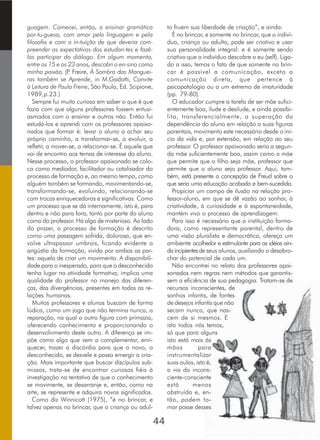 guagem. Comecei, então, a ensinar gramática
por­tu­guesa, com amor pela linguagem e pela
filosofia e com a in­tuição de que deveria com-
preender as expectativas dos estudan­tes e fazê-
los participar do diálogo. Em algum momento,
entre os 15 e os 23 anos, descobri o en­sino como
minha paixão. (P. Freire, À Sombra das Manguei-
ras também se Aprende, in M.Gadotti, Convite
à Leitura de Paulo Freire, São Paulo, Ed. Scipione,
1989,p.23.)
Sempre fui muito curiosa em saber o que é que
fazia com que alguns professores fossem entusi-
asmados com o ensinar e outros não. Então fui
estudá-los e aprendi com os professores apaixo-
nados que formar é: levar o aluno a achar seu
próprio caminho, a transformar-se, a evoluir, a
refletir, a mover-se, a relacionar-se. É aquele que
vai de encontro aos temas de interesse do aluno.
Nesse processo, o professor apaixonado se colo-
ca como mediador, facilitador ou catalisador do
processo de formação e, ao mesmo tempo, como
alguém também se formando, movimentando-se,
transformando-se, evoluindo, relacionando-se
com trocas enriquecedoras e significativas. Como
um processo que se dá internamente, isto é, para
dentro e não para fora, tanto por parte do aluno
como do professor. Há algo de misterioso. Ao lado
do prazer, o processo de formação é descrito
como uma passagem sofrida, dolorosa, que en-
volve ultrapassar umbrais, ficando evidente a
angústia da formação, vivida por ambas as par-
tes: aquela de criar um movimento. A disponibili-
dade para o inesperado, para que o desconhecido
tenha lugar na atividade formativa, implica uma
qualidade do professor no manejo das diferen-
ças, das divergências, presentes em todas as re-
lações humanas.
Muitos professores e alunos buscam de forma
lúdica, como um jogo que não termina nunca, a
reparação, na qual o outro figura com primazia,
oferecendo conhecimento e proporcionando o
desenvolvimento deste outro. A diferença se im-
põe como algo que vem a complementar, enri-
quecer, trazer a discórdia para que o novo, o
desconhecido, se desvele e possa emergir a cria-
ção. Mais importante que buscar discípulos sub-
missos, trata-se de encontrar curiosos fiéis à
investigação na tentativa de que o conhecimento
se movimente, se desarranje e, então, como na
arte, se represente e adquira novos significados.
Como diz Winnicott (1975), “é no brincar, e
talvez apenas no brincar, que a criança ou adul-
to fruem sua liberdade de criação”, e ainda:
É no brincar, e somente no brincar, que o indiví-
duo, criança ou adulto, pode ser criativo e usar
sua personalidade integral: e é somente sendo
criativo que o indivíduo descobre o eu (self). Liga-
do a isso, temos o fato de que somente no brin-
car é possível a comunicação, exceto a
comunicação direta, que pertence à
psicopatologia ou a um extremo de imaturidade
(pp. 79-80).
O educador cumpre a tarefa de ser mãe sufici-
entemente boa, ilude e desilude, e ainda possibi-
lita, transferencialmente, a superação da
dependência do aluno em relação a suas figuras
parentais, movimento este necessário desde o iní-
cio da vida e, por extensão, em relação ao seu
professor. O professor apaixonado seria a segun-
da mãe suficientemente boa, assim como a mãe
que permite que o filho seja mãe, professor que
permite que o aluno seja professor. Aqui, tam-
bém, está presente a concepção de Freud sobre o
que seria uma educação acabada e bem-sucedida.
Propiciar um campo de ilusão na relação pro-
fessor-aluno, em que se dê vazão ao sonhar, à
criatividade, à curiosidade e à espontaneidade,
mantém vivo o processo de aprendizagem.
Para isso é necessário que a instituição forma-
dora, como representante parental, dentro de
uma visão pluralista e democrática, ofereça um
ambiente acolhedor e estimulante para as idéias ain-
daincipientesde seus alunos, auxiliando o desabro-
char do potencial de cada um.
Não encontrei no relato dos professores apai-
xonados nem regras nem métodos que garantis-
sem a eficiência de sua pedagogia. Tratam-se de
recursos inconscientes, de
sonhos infantis, de fontes
de desejos infantis que não
secam nunca, que nas-
cem de si mesmos. E
isto todos nós temos,
só que para alguns
isto está mais às
mãos para
instrumentalizar
suas aulas, isto é,
a via do incons-
ciente-consciente
está menos
obstruída e, en-
tão, podem to-
mar posse desses
44
 