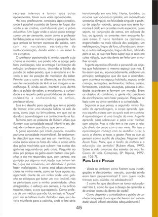 recursos internos e tornar suas aulas
apaixonantes, talvez suas vidas apaixonantes.
Há nos professores corações apaixonados,
onde é possível a paixão de formar ter lugar, dar
vazão e ser criativa, contri­buindo para a práxis
educativa. Um lugar onde o aluno pode emergir
como um ser pensante, assim como o professor
também pode se man­ter criativo e pensante. Sem
que ambos se tornem escravos da paixão, sem
cair no narcisismo escravizante da
institucionalização, dando vazão a um saber li-
vre e criativo.
O professor apaixonado é, então, aquele cuja
chama se mantém; sua paixão não se apaga pelo
fator idealização, não se entrega à erotização da
relação professor-aluno, atuando a libido da
pulsão do saber-paixão, que o esvaziaria e o le-
varia a sair da posição de mediador do saber.
Permite que o outro se diferencie, se discrimine,
sem ter necessidade de tê-lo à sua imagem e se-
melhança. E, ainda assim, mantém vivos dentro
de si a pulsão de saber, o entusiasmo, a curiosi-
dade e o respeito pelas possibilidades de desen-
volvimento e conhecimento de ambos,
professor-aluno.
Esse é o desafio para aquele que tem a paixão
de formar: criar uma situação lúdica na sala de
aula, como jogo ou brincadeira, em que vai se
dando a aprendizagem e o conhecimento se faz.
Termino com as palavras de Rubem Alves que
ilustram sua curiosidade sexual infantil e seu de-
sejo de conhecer que dão o que pensar...
A gente aprendia por conta própria, movidos
por uma curiosidade incontrolável. Só tardiamen-
te descobri que meu pai era um mentiroso. Eu
nada sabia sobre os fatos da vida, e corria atrás
dos galos machistas que subiam nas costas das
galinhas segurando-as pela crista. Perguntei ao
meu pai porque os galos assim batiam nas gali-
nhas e ele me respondeu que, com certeza, era
punição por alguma malcriação que tinham fei-
to, o que me convenceu, em definitivo, a jamais
fazer malcriações. A cena está absolutamente
clara na minha mente, como se fosse agora: eu,
agachado diante de um ninho onde uma gali-
nha se esforçava por botar um ovo: imóvel, não
se perturbava com a minha proximidade, olhos
arregalados, o esforço era demais, e no orifício
traseiro, róseo, o ovo que aparecia. Como profe-
cia de um médico que não fui, eu fazia o “toque”
para ver se faltava muito. Botado o ovo, eu o le-
vava triunfante para a cozinha, onde o feto seria
transformado em ovo frito. Havia, também, as
moscas que voavam acopladas, em maravilhosa
sincronia olímpica, na felicidade singular e poéti-
ca de copular voando, graça que aos seres hu-
manos é dada em ocasiões muito especiais, quais
sejam, na conjunção de astros, em eclipses de
lua, ou quando os amantes riem enquanto fa-
zem amor. E havia também os cachorros,
enganchados na mais ridícula das posições, um
resfolegando, língua de fora, olhando para o nor-
te, o outro resfolegando, língua de fora, olhando
para o sul, o que nos fazia supor que o sexo era
coisa ridícula, que não devia ser feito com a mu-
lher amada.
A gente aprendia olhando e pensando os obje-
tos que habitavam o mesmo espaço que nós. E
foi assim que eu, equivocadamente, elaborei um
princípio pedagógico que diz que a aprendiza-
gem acontece no espaço habitado, espaço onde
criança, sensações, sentimentos, bichos, coisas,
ferramentas, cenários, situações, pessoas e ativi-
dades acontecem e formam um mundo. Eram
os objetos do cotidiano, a gente não precisava
de enciclopédia para fazer pesquisa. Pesquisa se
fazia com os cinco sentidos e a curiosidade.
Segundo o que penso, e seguindo minha filo-
sofia da aprendizagem, o corpo aprende ape-
nas aquelas coisas com as quais está em contato.
A aprendizagem é uma função do viver. A gente
aprende para sobreviver e para viver melhor,
com alegria. Mas a vida tem a ver com a rela-
ção direta do corpo com o seu meio. Por isso a
aprendizagem começa com os sentidos: o ver, o
ouvir, o cheirar, o tocar, o gostar. Para os que só
pensam com o auxílio de citações: Magister dixit!
Assim falou Marx, que a tarefa da história é a
educação dos sentidos! (Rubem Alves, 1993,
Sobre a vida amorosa das estrelas do mar. In:
Cenas da vida. Campinas, SP: Papirus, 1997.
pp. 105-7).
PARA LER E PENSAR
· Vocês se lembram como fizeram suas investi-
gações e descobertas sexuais, quando ainda
eram bem pequenininhos? E com quem vocês
tiravam suas dúvidas na adolescência?
· E como foi que decidiram se tornar educado-
res? Isto é, como foi que o desejo de aprender e
de ensinar brotou de dentro de vocês?
· Como despertar a curiosidade e a paixão de co-
nhecer naqueles alunos que não tiveram sua curiosi-
dade sexual infantil atendidas adequadamente?
45
 