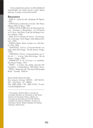 · Como poderíamos pensar nas dificuldades de
aprendizagem de nossos alunos a partir dessas
palavras e propor encaminhamentos?
BIBLIOGRAFIA
· ALVES, R. Cenas da vida. Campinas, SP: Papirus,
1997.
· GTPOS Sexo se Aprende na Escola. São Paulo,
Editora Olho D´Água, 1995.
· GTPOS, ECOS & ABIA Guia de Orientação Se-
xual - Diretrizes e Metodologia - Da Pré-Escola
ao 2o
Grau. São Paulo: Casa do Psicólogo Livra-
ria e Editora, 1994.
· SILVA, M.C.P. A Paixão de Formar - Da Psicaná-
lise à Educação. Porto Alegre: Artes Médicas Edi-
tora, 1994.
· SUPLICY, Marta. Papai, mamãe e eu. São Pau-
lo: FTD, 1990.
· TAVISTOCK, Clínica. Compreendendo seu
bebê. Série Mini-Imago. Rio de Janeiro: Imago,
1992.
· TAVISTOCK, Clínica. Compreendendo seu fi-
lho de 1 ..... 6 anos. Série Mini-Imago. Rio de
Janeiro: Imago, 1992.
· WINNICOTT, D. W. O brincar e a realidade.
São Paulo, Imago, 1975.
· VÍDEO - A origem dos bebês segundo Kiki
Cavalcanti - Funarte/decine 1995 Brasil 16min.
· VÍDEO - Alegria da vida (The Joy of Life) Synapse
Brasil - Canadá 20x5min.
Maria Cecília Pereira da Silva
Rua Joaquim Antunes, 490/94 – CEP 05415-
001 – São Paulo – SP – BRASIL.
FAX: 3082-7668 / TEL: 3081-9159 / E-mail:
mcpsilv@attglobal.net
________________________________________
* Psicanalista, Membro Efetivo e docente da
Sociedade Brasileira de Psicanálise de São Paulo.
Doutora em Psicologia Clínica e Mestra em
Psicologia da Educação pela PUCSP. Membro
Fundador do Grupo de Trabalho e Pesquisa em
Orientação Sexual. Membro fundador do Instituto
Therapon Adolescência.
46
 