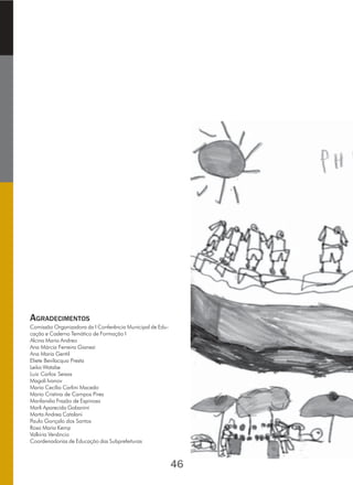 AGRADECIMENTOS
Comissão Organizadora da I Conferência Municipal de Edu-
cação e Caderno Temático de Formação I
Alcina Maria Andreo
Ana Márcia Ferreira Gianezi
Ana Maria Gentil
Eliete Bevilacqua Presta
Leika Watabe
Luiz Carlos Seixas
Magali Ivanov
Maria Cecília Carlini Macedo
Maria Cristina de Campos Pires
Marilandia Frazão de Espinosa
Marli Aparecida Gabanini
Marta Andrea Catalani
Paulo Gonçalo dos Santos
Rosa Maria Kemp
Valkíria Venâncio
Coordenadorias de Educação das Subprefeituras
46
 