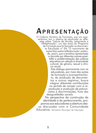 AP R E S E N TA Ç Ã O
O Caderno Temático de Formação, que ora apre-
sentamos, tem o objetivo de aprofundar as refle-
xões sobre “Leitura de Mundo, Letramento e
Alfabetização”, um dos eixos do Programa
de Formação que foi lançado no documen-
to EducAção nº 04. O movimento de
ação/discussão/reflexão/ação preten-
de, assim, que a temática apresentada
e discutida por diferentes autores possi-
bilite a problematização das práticas
educativas em relação à diversidade
cultural, de gênero, sexual e étni-
co-racial.
Este diálogo permanente com os
educadores, por meio das ações
de formação e acompanhamen-
to, da produção de documen-
tos e outros registros, busca
integrar diferentes contribuições
no sentido de romper com a re-
produção e produção de precon-
ceitos e discriminações, fruto das
desigualdades sociais.
Na perspectiva da construção da
identidade e do pertencimento, pro-
pomos aos educadores a abertura des-
sa discussão com a Comunidade
Educativa. Secretária Municipal de Educação
5
 