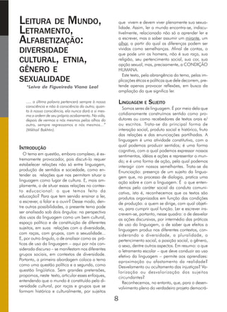 LEITURA DE MUNDO,
LETRAMENTO,
ALFABETIZAÇÃO:
DIVERSIDADE
CULTURAL, ETNIA,
GÊNERO E
SEXUALIDADE
*Leiva de Figueiredo Viana Leal
..... a última palavra pertencerá sempre à nossa
consciência e não à consciência do outro; quan-
to à nossa consciência, ela nunca dará a si mes-
ma a ordem de seu próprio acabamento. Na vida,
depois de vermos a nós mesmos pelos olhos do
outro, sempre regressamos a nós mesmos...”
(Mikhail Bakhtin).
INTRODUÇÃO
O tema em questão, embora complexo, é ex-
tremamente provocador, pois discuti-lo requer
estabelecer relações não só entre linguagem,
produção de sentidos e sociedade, como en-
tender as relações que nos permitam situar a
linguagem como lugar de cultura. E, mais am-
plamente, o de situar essas relações no contex-
to educacional: o que temos feito da
educação? Para que tem servido ensinar a ler,
a escrever, a falar e a ouvir? Desse modo, den-
tre outras possibilidades, o presente tema pode
ser analisado sob dois ângulos: na perspectiva
dos usos da linguagem como um bem cultural,
espaço político e de constituição de diferentes
sujeitos, em suas relações com a diversidade,
com raças, com grupos, com a sexualidade...
E, por outro ângulo, o de analisar como as prá-
ticas de uso da linguagem – aqui por nós con-
siderada discurso – se manifestam nos diferentes
grupos sociais, em contextos de diversidade.
Portanto, a primeira abordagem coloca o tema
como uma questão política e a segunda, como
questão lingüística. Sem grandes pretensões,
propomos, neste texto, articular esses enfoques,
entendendo que o mundo é constituído pela di-
versidade cultural, por raças e grupos que se
formam histórica e culturalmente, por sujeitos
que vivem e devem viver plenamente sua sexua-
lidade. Assim, ler o mundo encontra-se, indiscu-
tivelmente, relacionado não só a aprender ler e
a escrever, mas a saber assumir um mirante, um
olhar, a partir do qual as diferenças podem ser
vividas como semelhanças. Afinal de contas, o
que pode unir os homens, não é sua raça, sua
religião, seu pertencimento social, sua cor, sua
opção sexual, mas, precisamente, a CONDIÇÃO
HUMANA.
Este texto, pela abrangência do tema, pelas im-
plicações éticas e políticas que dele decorrem, pre-
tende apenas provocar reflexões, em busca da
ampliação do que significa ler.
LINGUAGEM E SUJEITO
Somos seres de linguagem. É por meio dela que
cotidianamente construímos sentido como pro-
dutores ou como recebedores de textos orais e/
ou escritos. Trata-se da principal forma de
interação social, produto social e histórico, fruto
das relações e das enunciações partilhadas. A
linguagem é uma atividade constitutiva, com a
qual podemos produzir sentidos; é uma forma
cognitiva, com a qual podemos expressar nossos
sentimentos, idéias e ações e representar o mun-
do; e é uma forma de ação, pela qual podemos
interagir com nossos semelhantes. Trata-se da
Enunciação: presença de um sujeito da lingua-
gem que, no processo de dialogia, pratica uma
ação sobre e com a linguagem. É o que enten-
demos pelo caráter social da conduta comuni-
cativa, isto é, reconhecemos que os textos são
produtos organizados em função das condições
de produção: a quem se dirige, com qual objeti-
vo, para cumprir qual função. Ler e escrever ins-
crevem-se, portanto, nesse quadro: o de desvelar
as ações discursivas, por intermédio das práticas
de uso da linguagem, o de saber que efeitos a
linguagem produz nos diferentes contextos, con-
siderando a diversidade, a pluralidade, o
pertencimento social, a posição social, o gênero,
o sexo, dentre outros aspectos. Em resumo: o que
o letramento escolar – que deve conduzir ao uso
efetivo da linguagem – permite aos aprendizes:
aproximação ou afastamento da realidade?
Desvelamento ou ocultamento das injustiças? Va-
lorização ou desvalorização dos sujeitos
circundantes?
Reconhecemos, no entanto, que, para o desen-
volvimento pleno do verdadeiro projeto democrá-
8
 
