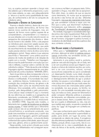 tico, os sujeitos precisam aprender a lançar mão
dos saberes que o letramento proporciona, a pra-
ticar esses saberes, ou seja, usar adequadamente
a leitura e a escrita como possibilidade de inser-
ção, de conhecimento e de luta na conquista da
cidadania plena.
EDUCAÇÃO E ENSINO DE LINGUAGEM
Vivemos o desafio histórico, dentro de uma con-
cepção de estado democrático, de formar não
apenas novos usuários da linguagem, mas, em
especial, de formar novos sujeitos capazes de se
compreenderem, compreenderem a si mesmos e
as suas relações com o mundo natural e social, na
perspectiva de compreensão dos direitos e deve-
res do homem e do cidadão. Enfim, o de preparar
os indivíduos para assumirem papéis sociais rela-
cionados à cidadania. Desafio, enfim, que parta
do reconhecimento da necessidade de que a edu-
cação precisa retomar o tema da ética como tema
pedagógico central. Nessa esteira é que estamos
assumindo o “letramento” como prática social ex-
pressiva de modos de existência e de relações do
sujeito com o mundo. “Trabalhar com linguagem,
leitura e escrita pode favorecer uma ação que con-
vida à reflexão, a pensar sobre o sentido da vida
individual e coletiva.” “Falar de escrita e de múltiplas
linguagens significa necessariamente ter uma pers-
pectiva de luta contra a barbárie.” (KRAMER, 2001).
Assim é que letrar-se deve corresponder a ler e a
compreender o mundo culturalmente complexo,
diverso e multifacetado. A humanidade não resol-
veu problemas básicos, fundamentais, como a
aceitação das condições étnicas, de gênero e de
sexualidade; bem como de reconhecimento das
diferenças. Uma sociedade, enfim, marcada pela
injustiça, pela desigualdade e pelo preconceito.
Como educar nesse contexto? É aqui o momento
de nos referirmos ao modelo ou à perspectiva de
letramento considerada, por SOARES como mo-
delo ideológico ou o modelo forte ou revolucioná-
rio. (SOARES:1998). Segundo este modelo, o
letramento tem o poder de transformar as relações
sociais injustas. É nesse sentido que o letramento
pode conduzir não só ao entendimento do que é
cultural/histórico e socialmente produzido, mas
pode instrumentalizar os sujeitos para, a partir dos
usos efetivos da linguagem, garantir participação
social e conquista dos direitos – inclusive do direito
inalienável dos sujeitos à felicidade, sejam de qual-
quer sexo, gênero, etnia ou pertencimento social.
Nesse sentido, muito se tem criticado que muitos
considerados alfabetizados mal conseguem escre-
ver o nome e mal lêem um pequeno texto. Enfim,
aprendem a língua, mas dela não se apropriam.
Para além disso, na esteira do que se assume
como letramento, há muitos que se apropriam
da escrita e das formas de uso das diferentes
linguagens, mas que são insensíveis à dor huma-
na, que consideram culturas e raças uma me-
lhor que a outra, que discriminam mulheres e
homossexuais, que instauram, enfim, processos
de “humilhação”, de separação, de segregação.
Na verdade, linguagem e sociedade estão liga-
dos entre si de modo inquestionável. Pode-se afir-
mar que essa relação é a base da constituição
do ser humano. Linguagem é prática humana, é
reveladora da identidade social dos sujeitos e dos
seus contextos culturais.
UM OLHAR SOBRE O LETRAMENTO
Olhar para o “LETRAMENTO” significa, em
princípio, debruçar-se sobre as práticas comuni-
cativas produzidas nas atividades sociais, por
meio de diferentes linguagens.
Letramento é uma prática social e, portanto,
pode ser visto sob dois ângulos: de um lado, tem
a ver com as práticas sociais que integram a pro-
dução e a leitura de materiais escritos, por outro,
tem a ver com conceitos, valores, normas
socioculturais subjacentes ao que é considerado
um desempenho letrado numa dada situação.
Sabemos que escrita e leitura são modos cultural
e ideologicamente definidos de agir e produzir
sentidos nos grupos e comunidades, o que per-
mite colocar em questão de que modo esses do-
mínios discursivos são vivenciados pelos sujeitos
na sociedade, nos seus grupos, na família, na
escola. Em uma sociedade marcada pelas injus-
tiças, em todos os níveis, pensar em letramento é
poder comparar diferentes práticas e processos
de letramento, em diferentes comunidades, gru-
pos e classes sociais. Assim, a questão não é sa-
ber se o sujeito é alfabetizado ou não, mas em
que medida esse sujeito, ocupando a posição de
autor, faz “usos” da linguagem em contextos es-
pecíficos.
Usar esse conhecimento para humilhar, depre-
ciar, enganar, para demonstrar superioridade ou
poder, para dividir, em lugar de somar, não
corresponde ao ideário de justiça. À arrogância
dos ditos leitores é preferível a humildade dos anal-
fabetos, porquê, afinal, o que conta, não é o co-
nhecimento em si, mas a possibilidade de, por
meio da leitura e da escrita, ampliarmos nossa
9
 