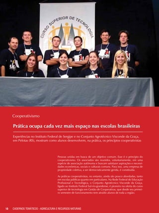 Prática ocupa cada vez mais espaço nas escolas brasileiras
Experiências no Instituto Federal de Sergipe e no Conjunto Agrotécnico Visconde da Graça,
em Pelotas (RS), mostram como alunos desenvolvem, na prática, os princípios cooperativistas
Cooperativismo
Pessoas unidas em busca de um objetivo comum. Esse é o princípio do
cooperativismo. Os associados são reunidos, voluntariamente, em uma
espécie de associação autônoma e buscam satisfazer aspirações e necessi-
dades econômicas, sociais e culturais comuns. Para isso, uma empresa de
propriedade coletiva, a ser democraticamente gerida, é constituída.
As práticas cooperativistas, no entanto, ainda são pouco abordadas, tanto
em escolas públicas quanto em particulares. Na Rede Federal de Educação
Profissional e Tecnológica, o Conjunto Agrotécnico Visconde da Graça,
ligado ao Institulo Federal Sul-rio-grandense, é pioneiro na oferta do curso
superior de tecnologia em Gestão de Cooperativas, que desde seu primei-
ro semestre de funcionamento tem atraído alunos de toda a região.
10 CADERNOS TEMÁTICOS - AGRICULTURA E RECURSOS NATURAIS
 
