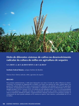 100 CADERNOS TEMÁTICOS - AGRICULTURA E RECURSOS NATURAIS100
Efeito de diferentes sistemas de cultivo no desenvolvimento
radicular da cultura do milho em agricultura de sequeiro
A. S. SILVA1
; L. de F. da SILVA NETO2
; I. de F. da SILVA3
Instituto Federal Baiano, campus Senhor do Bonfim
Palavras-chave: Sistema radicular; milho; agricultura de sequeiro
Resumo
Para produzir satisfatoriamente, o milho deve desenvolver suas raízes. O modo de cultivo influencia no desen-
volvimento. Foi montado em Alagoinha-PB, na EMEPA, um ensaio com sistemas de cultivo: plantio direto com
guandu (PG), plantio direto (PD) e cultivo convencional (CC), adubado e não adubado com N-P-K em agricultura
de sequeiro. O experimento foi em blocos. A densidade e comprimento de raízes foi determinada com as meto-
dologias de Böhm (1979) e Tennant (1975). Os volumes de solo utilizados foram: 5,0 e 10 cm de profundidade
x 7,0 cm de espessura x calculada com base no comprimento de raízes por camada. O desenvolvimento de
raízes no tratamento adubado foi melhor. O desenvolvimento radicular concentrou-se nas primeiras camadas. O
comprimento de raízes quando adubado no PG mostrou-se superior. Entre sistemas, a profundidade de 0-5 cm
foi melhor.
CADERNOS TEMÁTICOS - AGRICULTURA E RECURSOS NATURAIS
 