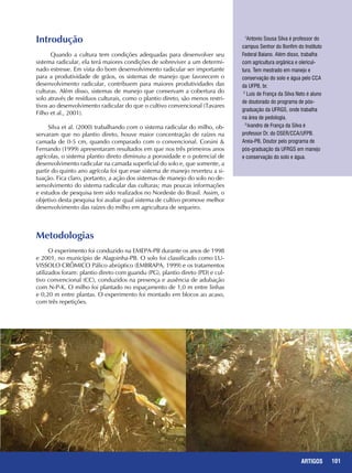 101REPORTAGENS 101ARTIGOS
Introdução
Quando a cultura tem condições adequadas para desenvolver seu
sistema radicular, ela terá maiores condições de sobreviver a um determi-
nado estresse. Em vista do bom desenvolvimento radicular ser importante
para a produtividade de grãos, os sistemas de manejo que favorecem o
desenvolvimento radicular, contribuem para maiores produtividades das
culturas. Além disso, sistemas de manejo que conservam a cobertura do
solo através de resíduos culturais, como o plantio direto, são menos restri-
tivos ao desenvolvimento radicular do que o cultivo convencional (Tavares
Filho et al., 2001).
Silva et al. (2000) trabalhando com o sistema radicular do milho, ob-
servaram que no plantio direto, houve maior concentração de raízes na
camada de 0-5 cm, quando comparado com o convencional. Corsini &
Fernando (1999) apresentaram resultados em que nos três primeiros anos
agrícolas, o sistema plantio direto diminuiu a porosidade e o potencial de
desenvolvimento radicular na camada superficial do solo e, que somente, a
partir do quinto ano agrícola foi que esse sistema de manejo reverteu a si-
tuação. Fica claro, portanto, a ação dos sistemas de manejo do solo no de-
senvolvimento do sistema radicular das culturas; mas poucas informações
e estudos de pesquisa tem sido realizados no Nordeste do Brasil. Assim, o
objetivo desta pesquisa foi avaliar qual sistema de cultivo promove melhor
desenvolvimento das raízes do milho em agricultura de sequeiro.
Metodologias
O experimento foi conduzido na EMEPA-PB durante os anos de 1998
e 2001, no município de Alagoinha-PB. O solo foi classificado como LU-
VISSOLO CRÔMICO Pálico abrúptico (EMBRAPA, 1999) e os tratamentos
utilizados foram: plantio direto com guandu (PG), plantio direto (PD) e cul-
tivo convencional (CC), conduzidos na presença e ausência de adubação
com N-P-K. O milho foi plantado no espaçamento de 1,0 m entre linhas
e 0,20 m entre plantas. O experimento foi montado em blocos ao acaso,
com três repetições.
1
Antonio Sousa Silva é professor do
campus Senhor do Bonfim do Instituto
Federal Baiano. Além disso, trabalha
com agricultura orgânica e olericul-
tura. Tem mestrado em manejo e
conservação do solo e água pelo CCA
da UFPB, br.
2
Luis de França da Silva Neto é aluno
de doutorado do programa de pós-
graduação da UFRGS, onde trabalha
na área de pedologia.
3
Ivandro de França da Silva é
professor Dr. do DSER/CCA/UFPB.
Areia-PB, Doutor pelo programa de
pós-graduação da UFRGS em manejo
e conservação do solo e água.
 