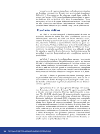 102 CADERNOS TEMÁTICOS - AGRICULTURA E RECURSOS NATURAIS102
Resultados obtidos
Na Tabela 1, de uma forma geral, o desenvolvimento de raízes no
tratamento adubado foi melhor. Esse efeito possivelmente deve-se aos
elementos NPK. Além disso, de acordo com Tavares Filho et al. (2001),
sistemas de manejo que conservam resíduos culturais, como o plantio di-
reto, são menos restritivos ao desenvolvimento radicular do que o cul-
tivo convencional. Verifica-se também que o desenvolvimento radicular
concentram-se mais nas primeiras camadas de 0-5 e 0-10 cm. Este desen-
volvimento nas camadas superficiais é motivado pela adubação, a qual
foi aplicada na superfície do solo, bem como da diminuição natural da
porosidade e aumento da densidade do solo à medida que aumenta a
profundidade.
Na Tabela 2, observa-se de modo geral que apenas o comprimento
de raízes quando adubado no sistema PG mostra-se superior aos sistemas
PD e CC. A eficiência do uso de adubos minerais é evidente, pois esta pro-
move melhor crescimento do sistema radicular do milho. Entretanto esta
eficiência pode ser melhorada quando se usam leguminosas como planta
de cobertura do solo, que é o caso do PG, em vista da sua capacidade de
fornecimento de nutrientes, em especial o nitrogênio (Amado et al., 1999).
Na Tabela 3, observa-se que dentro dos sistemas de manejo, apenas
na profundidade de 0-5 cm ocorreu diferença estatística. Este fato em to-
dos os sistemas de manejo do solo pode ser explicado pelo sistema radicu-
lar do milho ser fasciculado e apresentar naturalmente elevado desenvol-
vimento superficial.
A profundidade de 0-5 cm é que apresenta diferenças entre os siste-
mas de manejo, sendo o sistema de manejo PG superior aos sistemas PD
e CC, não ocorrendo entretanto, diferenças significativas entre os siste-
mas PD e CC. O PD não diferiu do CC possivelmente pelos poucos anos
de cultivo do solo, não havendo ainda, tempo suficiente para diferenças.
Entretanto, Melo Ivo e Mielniczuk (1999) observaram que a densidade
e o comprimento de raízes na superfície do solo (0-5 cm), foi maior no
plantio direto do que sob preparo convencional. Observaram ainda que
o maior desenvolvimento na superfície, no sistema de plantio direto, dar-
se por haver maiores teores de umidade e elevados teores de nutrientes.
Assim observa-se que: A adubação com NPK favoreceu o crescimento e a
densidade do sistema radicular do milho em todos os sistemas de manejo;
o sistema de manejo PG foi o que melhor promoveu o desenvolvimento
radicular do milho devido ao incremento do guandu como cobertura de
solo; e o maior efeito dos tratamentos no desenvolvimento do sistema ra-
dicular ocorreu na profundidade de 0-5 cm.
No quarto ano de experimentação, foram realizadas as determinações
de densidade e comprimento de raízes com a metodologia descrita por
Böhm (1979). O comprimento das raízes por camada foram obtidos de
acordo com Tennant (1975). As profundidades analisadas foram as seguin-
tes: 0-5,0 cm, 5-10 cm,10-20 cm e 20 a 30 cm de profundidade x 7,0 cm
de espessura x 20,0 cm de largura. A densidade de raízes em cm raiz/cm3
de solo, foi calculada com base no comprimento de raízes por camada.
As médias foram comparadas pelo teste de Tukey a 5% de probabilidade.
CADERNOS TEMÁTICOS - AGRICULTURA E RECURSOS NATURAIS
 