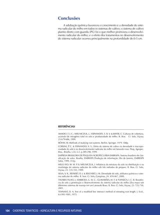 104 CADERNOS TEMÁTICOS - AGRICULTURA E RECURSOS NATURAIS104
Conclusões
A adubação química favoreceu o crescimento e a densidade do siste-
ma radicular do milho em todos os sistemas de cultivo; o sistema de cultivo
plantio direto com guandu (PG) foi o que melhor promoveu o desenvolvi-
mento radicular do milho; e o efeito dos tratamentos no desenvolvimento
do sistema radicular ocorreu principalmente na profundidade de 0-5 cm.
REFERÊNCIAS
AMADO, T. J. C.; MIELNICZUK, J.; FERNANDES, S. B. V. & BAYER, C. Culturas de cobertura,
acúmulo de nitrogênio total no solo e produtividade de milho. R. Bras. Ci. Solo, Viçosa,
23:679-686, 1999.
BÖHM, W. Methods of studying root systems. Berlim, Springer, 1979. 188p.
CORSINI, P. C. & FERNANDO, A. S.; Efeito do sistema de cultivo na densidade e macropo-
rosidade do solo e no desenvolvimento radicular do milho em latossolo roxo. Pesq. Agropec.
Bras., Brasília, v.34, n.2, p.289-298, 1999.
EMPRESA BRASILEIRA DE PESQUISA AGROPECUÁRIA-EMBRAPA. Sistema brasileiro de clas-
sificação de solos. Brasília, EMBRAPA Produção de informação; Rio de Janeiro, EMBRAPA
Solos, 1999, 412p.
MELO IVO, W. M. P. & MIELNICZUK, J. Influência da estrutura do solo na distribuição e na
morfologia do sistema radicular do milho sob três métodos de preparo. R. Bras. Ci. Solo,
Viçosa, 23: 135-143, 1999.
SILVA, V. R.; REINERT, D. J. & REICHERT, J. M. Densidade do solo, atributos químicos e siste-
ma radicular do milho. R. bras. Ci. Solo, Campinas, 24: 459-467, 2000.
TAVARES FILHO, J.; BARBOSA, G. M. C.; GUIMARÃES, M. F. & FONSECA, I. C. B. Resistên-
cia do solo a penetração e desenvolvimento do sistema radicular do milho (Zea mays) sob
diferentes sistemas de manejo em um Latossolo Roxo. R. Bras. Ci. Solo, Viçosa, 25: 725-730,
2001.
TENNANT, D. A. Test of a modified line intersect method of stimating root length. J. Ecol.,
63:995-1001, 1975.
CADERNOS TEMÁTICOS - AGRICULTURA E RECURSOS NATURAIS
 