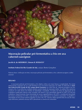 105REPORTAGENS 105ARTIGOS
Maceração pelicular pré-fermentativa a frio em uva
cabernet-sauvignon
Jucelio K. de MEDEIROS1
; Simone B. ROSSATO2
Instituto Federal do Rio Grande do Sul, campus Bento Gonçalves
Palavras-chave: vinificação em tinto; maceração pelicular pré-fermentativa a frio; cabernet-sauvignon; análise
sensorial
Resumo
A maceração pelicular pré-fermentativa a frio objetiva vinhos com maior fineza e complexidade. Por extrair
seletivamente compostos da uva, pode beneficiar uvas com menor maturação. Em 2008, foi elaborado no Insti-
tuto Federal do Rio Grande do Sul, campus Bento Gonçalves um vinho tinto de ‘cabernet-sauvignon’ por ma-
ceração a frio. A uva tinha boa condição sanitária, porém estado de maturação médio. As análises físico-químicas
revelaram um vinho dentro dos Padrões de Identidade e Qualidade. Os dados das fichas de degustação de 62
avaliadores qualificados indicam matiz vermelho rubi intenso e boa intensidade segundo 61,29% e 45,16% dos
avaliadores, respectivamente, baixa intensidade de aroma vegetal/herbáceo (40,32%), e considerável intensidade
de aromas a framboesas (45,16%), o que permite ao vinho enquadrar-se no perfil do consumidor. O equilíbrio e
intensidade em boca foram notáveis segundo 53,23% e 46,77%. A técnica obteve grande êxito em uvas de matu-
ração deficiente, podendo alcançar fácil e plenamente os anseios do consumidor.
 