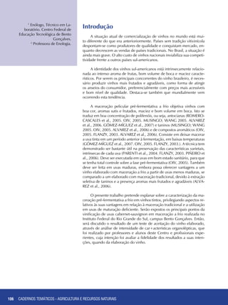 106 CADERNOS TEMÁTICOS - AGRICULTURA E RECURSOS NATURAIS106
Introdução
A situação atual de comercialização de vinhos no mundo está mui-
to diferente do que era anterioriormente. Países sem tradição vitivinícola
despontam-se como produtores de qualidade e conquistam mercado, en-
quanto decrescem as vendas de países tradicionais. No Brasil, a situação é
ainda mais grave. O alto custo de vinhos nacionais inviabiliza sua competi-
tividade frente a outros países sul-americanos.
A identidade dos vinhos sul-americanos está intrinsecamente relacio-
nada ao intenso aroma de frutas, bom volume de boca e maciez caracte-
rísticos. Por serem os principais concorrentes do vinho brasileiro, é neces-
sário produzir vinhos mais frutados e agradáveis, como forma de atingir
os anseios do consumidor, preferencialmente com preços mais acessíveis
e bom nível de qualidade. Destaca-se também que mundialmente vem
ocorrendo esta tendência.
A maceração pelicular pré-fermentativa a frio objetiva vinhos com
boa cor, aromas sutis e frutados, maciez e bom volume em boca. Isto se
traduz em boa concentração de polifenóis, ou seja, antocianas (ROMERO-
CASCALES et al., 2005. OIV, 2005. MUSINGO; WANG 2005. ALVAREZ
et al., 2006. GÓMEZ-MÍGUEZ et al., 2007) e taninos (MUSINGO; WANG
2005. OIV, 2005. ALVAREZ et al., 2006) e de compostos aromáticos (OIV,
2005. FLANZY, 2003. ALVAREZ et al., 2006). Consiste em deixar macerar
a uva tinta em um período anterior à fermentação, em baixas temperaturas
(GÓMEZ-MÍGUEZ et al., 2007. OIV, 2005. FLANZY, 2003.). A técnica tem
demonstrado ser bastante útil na preservação das características varietais,
intrínsecas de cada uva (PARENTI et al., 2004. FLANZY, 2003. PIÑEIRO et
al., 2006). Deve ser executada em uvas em bom estado sanitário, para que
se tenha total controle sobre a fase pré-fermentativa (OIV, 2005). Também
deve ser feita em uvas maduras, embora possa oferecer vantagens a um
vinho elaborado com maceração a frio a partir de uvas menos maduras, se
comparado a um elaborado com maceração tradicional, devido à extração
seletiva de taninos e a presença aromas mais frutados e agradáveis (ALVA-
REZ et al., 2006).
O presente trabalho pretende explanar sobre a caracterização da ma-
ceração pré-fermentativa a frio em vinhos tintos, privilegiando aspectos re-
lativos às suas vantagens em relação à maceração tradicional e a utilização
em uvas de maturação deficiente. Serão expostos os principais pontos da
vinificação de uvas cabernet-sauvignon em maceração a frio realizada no
Instituto Federal do Rio Grande do Sul, campus Bento Gonçalves. Então,
será discutido o resultado de um teste de aceitação do vinho elaborado,
através de análise de intensidade de car+acterísticas organolépticas, que
foi realizado por professores e alunos deste Centro e profissionais expe-
rientes, cuja intenção foi avaliar a fidelidade dos resultados a suas inten-
ções, quando da elaboração do vinho.
1
Enólogo, Técnico em La-
boratório. Centro Federal de
Educação Tecnológica de Bento
Gonçalves.
2
Professora de Enologia.
CADERNOS TEMÁTICOS - AGRICULTURA E RECURSOS NATURAIS
 