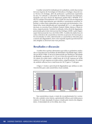 108 CADERNOS TEMÁTICOS - AGRICULTURA E RECURSOS NATURAIS108
A análise sensorial foi realizada por 62 avaliadores, sendo duas turmas
do Curso Superior de Tecnologia em Viticultura e Enologia e duas do Cur-
so Técnico em Enologia, além de professores e profissionais experientes
da área. Foi utilizado o Laboratório de Análises Sensoriais da Instituição,
equipado com taças oficiais de degustação (padrão ISO e AFNOR). O vi-
nho foi avaliado sensorialmente com o auxílio de uma ficha de degustação
própria, criada especialmente para identificar características sensoriais re-
ferentes a vinhos tintos elaborados por maceração pré-fermentativa a frio.
Nesta ficha, foram identificados por intensidade de 1 a 5, sem algarismos
decimais, os conceitos Pouco Notável, Notável, Nítido, Intenso e Muito In-
tenso, respectivamente. Também foi utilizada a ficha oficial de degustação,
preconizada pela União internacional dos Enólogos (UIOE) e pela Organi-
zação Internacional da Uva e do Vinho (OIV). A análise dos dados leva em
conta a relevância de características inerentes ao processo de maceração a
frio encontradas no vinho, determinando as características relevantes para
a maioria dos degustadores, bem como expondo aquelas que deveriam ter
sido atingidas ou deveriam estar mais presentes.
Resultados e discussão
A análise físico-química demonstrou que todos os parâmetros analisa-
dos se enquadravam nos Padrões de Identidade e Qualidade legais, defini-
dos por Brasil (1988). O álcool foi determinado por destilação e densidade
do destilado, resultando em 11,5 % vol. O teor de açúcares foi de 3,8 g/L.
Os valores de acidez total e volátil foram de 6,24 g/L expressa em ácido
tartárico e 0,5 g/L expresso em ácido acético, respectivamente. Os valores
de anidrido sulfuroso livre e total foram de 30,72 ppm e 71,68 ppm.
A figura 1 mostra o percentual de degustadores que atribuiu os valo-
res/conceitos para cada característica visual avaliada.
Nas características visuais, o matiz de cor predominante foi o verme-
lho rubi, avaliado como intenso, apresentando reflexos azul-violeta pouco
notáveis. O matiz alaranjado foi pouco notado pela maioria dos degusta-
dores. A intensidade de cor foi nítida, isto é, boa.
CADERNOS TEMÁTICOS - AGRICULTURA E RECURSOS NATURAIS
 