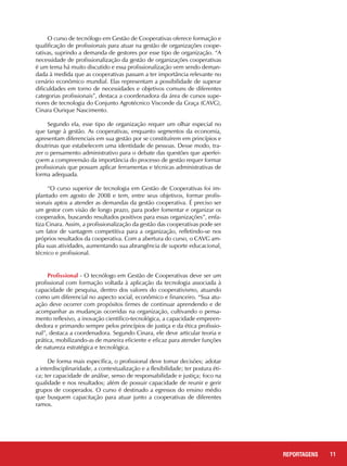 11REPORTAGENS
O curso de tecnólogo em Gestão de Cooperativas oferece formação e
qualificação de profissionais para atuar na gestão de organizações coope-
rativas, suprindo a demanda de gestores por esse tipo de organização. “A
necessidade de profissionalização da gestão de organizações cooperativas
é um tema há muito discutido e essa profissionalização vem sendo deman-
dada à medida que as cooperativas passam a ter importância relevante no
cenário econômico mundial. Elas representam a possibilidade de superar
dificuldades em torno de necessidades e objetivos comuns de diferentes
categorias profissionais”, destaca a coordenadora da área de cursos supe-
riores de tecnologia do Conjunto Agrotécnico Visconde da Graça (CAVG),
Cinara Ourique Nascimento.
Segundo ela, esse tipo de organização requer um olhar especial no
que tange à gestão. As cooperativas, enquanto segmentos da economia,
apresentam diferenciais em sua gestão por se constituírem em princípios e
doutrinas que estabelecem uma identidade de pessoas. Desse modo, tra-
zer o pensamento administrativo para o debate das questões que aperfei-
çoem a compreensão da importância do processo de gestão requer formar
profissionais que possam aplicar ferramentas e técnicas administrativas de
forma adequada.
“O curso superior de tecnologia em Gestão de Cooperativas foi im-
plantado em agosto de 2008 e tem, entre seus objetivos, formar profis-
sionais aptos a atender as demandas da gestão cooperativa. É preciso ser
um gestor com visão de longo prazo, para poder fomentar e organizar os
cooperados, buscando resultados positivos para essas organizações”, enfa-
tiza Cinara. Assim, a profissionalização da gestão das cooperativas pode ser
um fator de vantagem competitiva para a organização, refletindo-se nos
próprios resultados da cooperativa. Com a abertura do curso, o CAVG am-
plia suas atividades, aumentando sua abrangência de suporte educacional,
técnico e profissional.
Profissional - O tecnólogo em Gestão de Cooperativas deve ser um
profissional com formação voltada à aplicação da tecnologia associada à
capacidade de pesquisa, dentro dos valores do cooperativismo, atuando
como um diferencial no aspecto social, econômico e financeiro. “Sua atu-
ação deve ocorrer com propósitos firmes de continuar aprendendo e de
acompanhar as mudanças ocorridas na organização, cultivando o pensa-
mento reflexivo, a inovação científico-tecnológica, a capacidade empreen-
dedora e primando sempre pelos princípios de justiça e da ética profissio-
nal”, destaca a coordenadora. Segundo Cinara, ele deve articular teoria e
prática, mobilizando-as de maneira eficiente e eficaz para atender funções
de natureza estratégica e tecnológica.
De forma mais específica, o profissional deve tomar decisões; adotar
a interdisciplinaridade, a contextualização e a flexibilidade; ter postura éti-
ca; ter capacidade de análise, senso de responsabilidade e justiça; foco na
qualidade e nos resultados; além de possuir capacidade de reunir e gerir
grupos de cooperados. O curso é destinado a egressos do ensino médio
que busquem capacitação para atuar junto a cooperativas de diferentes
ramos.
 