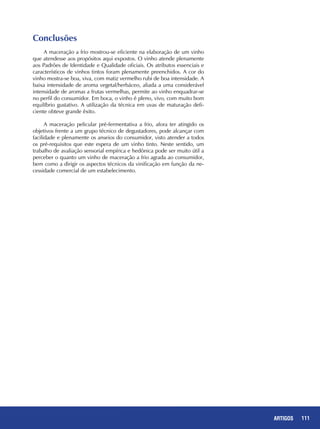 111REPORTAGENS 111ARTIGOS
Conclusões
A maceração a frio mostrou-se eficiente na elaboração de um vinho
que atendesse aos propósitos aqui expostos. O vinho atende plenamente
aos Padrões de Identidade e Qualidade oficiais. Os atributos essenciais e
característicos de vinhos tintos foram plenamente preenchidos. A cor do
vinho mostra-se boa, viva, com matiz vermelho rubi de boa intensidade. A
baixa intensidade de aroma vegetal/herbáceo, aliada a uma considerável
intensidade de aromas a frutas vermelhas, permite ao vinho enquadrar-se
no perfil do consumidor. Em boca, o vinho é pleno, vivo, com muito bom
equilíbrio gustativo. A utilização da técnica em uvas de maturação defi-
ciente obteve grande êxito.
A maceração pelicular pré-fermentativa a frio, afora ter atingido os
objetivos frente a um grupo técnico de degustadores, pode alcançar com
facilidade e plenamente os anseios do consumidor, visto atender a todos
os pré-requisitos que este espera de um vinho tinto. Neste sentido, um
trabalho de avaliação sensorial empírica e hedônica pode ser muito útil a
perceber o quanto um vinho de maceração a frio agrada ao consumidor,
bem como a dirigir os aspectos técnicos da vinificação em função da ne-
cessidade comercial de um estabelecimento.
 