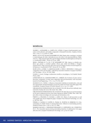 112 CADERNOS TEMÁTICOS - AGRICULTURA E RECURSOS NATURAIS112
REFERÊNCIAS
ÁLVAREZ, I.; ALEIXANDRE, J.L.; GARCÍA, M.J.; LIZAMA, V. Impact of prefermentative mace-
ration on the phenolic and volatile compounds in Monastrell red wines. Analytica Chimica
Acta. v. 563, n. 1-2, p.109-115, 2006.
BRASIL. LEI Nº 7678, DE 08 DE NOVEMBRO DE 1988. Dispõe sobre a produção, circulação
e comercialização do vinho e derivados da uva e do vinho, e dá outras providências. Dispo-
nível em <http://extranet.agricultura.gov.br/sislegisconbsulta/consultarLegislacao.do?operaca
o=visualizar&id=8486>. Acesso em 25 jun. 2008.
BRASIL. PORTARIA Nº 76, DE 27 DE NOVEMBRO DE 1986. Aprova os métodos ana-
líticos que passam a constituir padrões oficiais para análise de Bebidas e Vinagres.
Disponívelem<http://extranet.agricultura.gov.br/sislegisconsulta/consultarLegislacao.
do?operacao=visualizar&id=8768> Acesso em 16 jun.2007.
BUDIC-LETO, I.; LOVRIC, T.; GAJDOS KLJUSURIC, J.; PEZO, I.; VRHOVSEK, U. Anthocyanin
composition of the red wine Babi´c affected by maceration treatment. European Food Rese-
arch Tecnology. v. 222, p. 397-402, 2006.
FLANZY, C. (coord.). Enología: fundamentos científicos y tecnológicos. 2 ed. Madrid: Mundi-
Prensa, 2003.
GÓMEZ-MÍGUEZ, M.; GONZÁLEZ-MIRET, M.L.; HEREDIA, M.J. Evolution of colour and an-
thocyanin composition of Syrah wines elaborated with pre-fermentative cold maceration.
Journal of Food Engineering. v.79, n. 1.p. 271-278, 2007.
MUSINGO, M. N.; WANG, L. Influence of maceration methods on total phenolics, color and
lees characteristics during fermentation of red wine made from frozen muscadine grape (Vitis
rotundifolia). European Journal of Cientific Research. v.6. n. 4 p. 5-11, 2005.
ORGANISATION INTERNATIONALE DE LA VIGNE ET DU VIN. Recueil des méthodes inter-
nationales d’analyse des vins et des moûts. Paris: 2006.
ORGANISATION INTERNATIONALE DE LA VIGNE ET DU VIN. Maceracion pré-fermentativa
en frio para la elaboracion de los vinos tintos. Resolucion OENO 12/2005. Paris: 2005. Dis-
põe sobre as bases tecnológicas da maceração pré-fermentativa a frio.
PARENTI, A.; SPUGNOLI, P.; CALAMAI, L.; GORI, S.F.C. Effects of cold maceration on red
wine quality from Tuscan Sangiovese grape. European Food Research Technology. vol. 218,
p. 360-366, 2004.
PIÑEIRO, Z.; NATERA, R.; CASTRO, R.; PALMA, M.; PUERTAS, B.; BARROSO, C.G. Cha-
racterisation of volatile fraction of monovarietal wines: Influence of winemaking practices.
Analytical Chimica Acta. v. 563, p. 165-172, 2006.
ROMERO-CASCALES, I.; FERNANDEZ-FERNANDEZ, J.I.; LOPEZ-ROCA, J.M.; GOMEZ-PLA-
ZA, E. The maceration process during winemaking extraction of anthocyanins from grape
skins into wine. European Food Research Tecnology. v.221, p.163-167,2005.
CADERNOS TEMÁTICOS - AGRICULTURA E RECURSOS NATURAIS
 