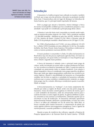 114
Introdução
A bananeira é a frutífera tropical mais cultivada no mundo e também
no Brasil, que ocupa uma das primeiras colocações na produção mundial
desta fruta. A bananicultura está em lugar de destaque na fruticultura de
Santa Catarina, que é o principal estado exportador de banana.
Entre as pragas que atacam a bananeira, merece destaque a broca
do rizoma (Cosmopolites sordidus) que traz consideráveis prejuízos a essa
atividade e que pode ser considerada a principal praga desta cultura.
A banana é uma das frutas mais consumidas no mundo sendo explo-
rada na maioria dos países tropicais. Em 1994 - FAO a produção mundial
- 52.584.000 toneladas - distribuiu-se pela Ásia (40,9%); América do Sul
(27,3%), América do Norte / Central (15,2%), África e Oceania; atrás da
Índia (15% da produção mundial) o Brasil situou-se em 2% lugar (11,5%).
Em 1998 o Brasil produziu 6.677.018 t. em área colhida de 519.329
ha. e a Bahia 539910 toneladas em área colhida de 52.261 ha. Os estados
da Bahia, São Paulo, Paraná, Santa Catarina e Pernambuco evidenciam-se
como os maiores produtores nacionais.(BAHIA, [199-?])
O maior produtor e consumidor é a Índia. O cultivo da bananeira no
Brasil talvez seja uma das poucas explorações agrícolas feitas, em maior ou
menor proporção, em quase todos os municípios e é essa frequência que
torna o Brasil o segundo maior produtor.
A broca da bananeira é relatada como o principal inseto praga da
cultura, sendo encontrada em quase todos os países produtores de bana-
na. Sua ocorrência no Brasil foi assinalada em 1885 e a partir de então foi
constatada em praticamente todos os estados brasileiros. Com relação à
planta hospedeira a broca é considerada como praga específica do gênero
Musa spp, ainda que alguns pesquisadores notificaram sua ocorrência em
outras espécies. Quanto à suscetibilidade da bananeira ao Cosmopolites
sordidus, não há entre as espécies e variedades de bananeiras cultivadas,
nenhuma que se possa considerar verdadeiramente resistente ao ataque
desta praga, mas há, contudo, diferenças consideráveis quanto à suscetibi-
lidade ao ataque.
A broca-da-bananeira ou “moleque”, é um inseto amplamente dis-
tribuído por todas as regiões do Brasil, sendo uma das piores pragas da
bananeira. A larva do inseto constrói galerias no interior do rizoma, que é
o caule verdadeiro da bananeira, onde são armazenadas reservas para o
sustento de todos os outros órgãos da planta. As galerias debilitam as plan-
tas, tornando-as mais sensíveis ao tombamento, sobretudo aquelas que se
encontram na fase de frutificação. As bananeiras infectadas apresentam
desenvolvimento limitado, diminuem a produtividade, os frutos são curtos
e finos e as folhas são onduladas em vez de serem lisas. Além disso, as
brocas causadas pelos insetos favorecem a contaminação da planta por
outros agentes externos (microorganismos patogênicos, como o agente do
mal-do-panamá), causando podridões e a morte da planta.
Quanto ao grau de resistência das cultivares, segundo a Empresa de
Pesquisa Agropecuária e de Extensão Rural de Santa Catarina - EPAGRI
1
MARIOT, Edson João; MSc, Pro-
fessor de Fruticultura do Colégio
Agrícola de Camboriú / Universida-
de Federal de Santa Catarina.
CADERNOS TEMÁTICOS - AGRICULTURA E RECURSOS NATURAIS
 