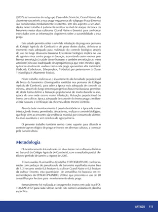115ARTIGOS
(2007) as bananeiras do subgrupo Cavendish (Nanicão, Grand Naine) são
altamente suscetíveis a esta praga enquanto as do subgrupo Prata (Enxerto)
são consideradas medianamente resistentes. Um dos aspectos a ser abor-
dados neste trabalho é justamente verificar o nível de ataque da broca da
bananeira nestas duas cultivares (Grand Naine e Enxerto) para confrontar
estes dados com as informações disponíveis sobre a suscetibilidade a esta
praga.
Este estudo permitiu obter o nível de infestação da praga nos pomares
do Colégio Agrícola de Camboriú e de posse destes dados, definiu-se o
momento mais adequado para realização do controle biológico através
do uso do fungo Beauveria bassiana. O controle biológico implica no uso
de agentes vivos contra pragas e doenças, acarretando assim menos pro-
blemas em relação à saúde do ser humano e também em relação ao meio
ambiente pelo uso inadequado de agroquímicos já que estes mesmos agro-
químicos atualmente usados contra esta praga apresentam alta toxicidade
(Aldicarb, Carbofuran, Ethoprophos, Terbufos) por pertencerem à Classe
Toxicológica I (Altamente Tóxico).
Neste trabalho realizou-se o levantamento da densidade populacional
da broca da bananeira (Cosmopolites sordidus) nos pomares do Colégio
Agrícola de Camboriú, para saber a época mais adequada de controle da
mesma, através do fungo entomopatogênico Beauveria bassiana, permitin-
do desta forma definir a flutuação populacional do inseto durante o ano,
época do ano onde ocorre maior infestação, flutuação populacional do
inseto por cultivar, época adequada de controle do inseto praga com Beu-
averia bassiana e verificação da eficiência deste mesmo controle.
Através deste monitoramento é possível estabelecer a época de maior
infestação do inseto, permitindo, desta forma, realizar o controle biológico,
que hoje vem ao encontro da tendência mundial por consumo de alimen-
tos mais saudáveis e sem resíduos de agroquímicos.
O presente trabalho também servirá como suporte para difundir o
controle agroecológico de pragas e insetos em diversas culturas, a começar
pela bananicultura.
Metodologia
O monitoramento foi realizado em duas áreas com cultivares distintas
no bananal do Colégio Agrícola de Camboriú, com o resultado parcial ob-
tido no período de Janeiro a Agosto de 2007.
Foram usadas 26 armadilhas tipo telha (FOTOGRAFIA 01) confeccio-
nadas com pedaços de pseudocaule da bananeira espalhadas numa área
de 1,2 hectares sendo 0,6 hectare da cultivar Grand Naine e 0,6 hectare
da cultivar Enxerto; esta quantidade de armadilhas foi baseada em re-
comendações da EPAGRI (PRANDO, 2006a) que preconiza o uso de 20
armadilhas por hectare para monitoramento desta praga.
Semanalmente foi realizada a contagem dos insetos em cada isca (FO-
TOGRAFIA 02) para cada cultivar, sendo este número anotado em planilha
específica.
 