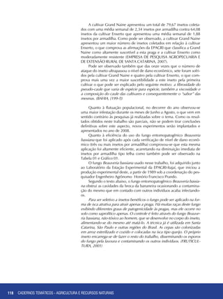 118
A cultivar Grand Naine apresentou um total de 79,67 insetos coleta-
dos com uma média semanal de 2,34 insetos por armadilha contra 64,08
insetos da cultivar Enxerto que apresentou uma média semanal de 1,88
insetos por armadilha. Como pode ser observado, a cultivar Grand Naine
apresentou um maior número de insetos coletados em relação à cultivar
Enxerto, o que comprova as afirmações da EPAGRI que classifica a Grand
Naine como altamente suscetível a esta praga e a cultivar Enxerto como
moderadamente resistente (EMPRESA DE PESQUISA AGROPECUARIA E
DE EXTENSÃO RURAL DE SANTA CATARINA, 2007).
Pode ser observado também que das onze vezes que o número de
ataque do inseto ultrapassou o nível de dano econômico, sete foram sofri-
dos pela cultivar Grand Naine e quatro pela cultivar Enxerto, o que com-
prova mais uma vez a maior suscetibilidade a este inseto pela primeira
cultivar o que pode ser explicado pelo seguinte motivo: a fibrosidade do
pseudo-caule que varia de espécie para espécie, também a viscosidade e
a composição do caule das cultivares e consequentemente o “sabor” das
mesmas. (BAHIA, [199-?])
Quanto à flutuação populacional, no decorrer do ano observou-se
uma maior infestação durante os meses de Junho a Agosto, o que vem em
sentido contrário às pesquisas já realizadas sobre o tema. Como os resul-
tados obtidos neste trabalho são parciais, não se podem tirar conclusões
definitivas sobre este aspecto, novos experimentos serão implantados e
apresentados no ano de 2008.
Quanto à eficiência do uso do fungo entomopatogênico Beauveria
bassiana que foi aplicado após cada verificação de nível de dano econô-
mico (três ou mais insetos por armadilha) comprovou-se que esta mesma
aplicação foi altamente eficiente, acarretando na diminuição imediata de
insetos por armadilha tipo telha como também pode ser observado na
Tabela 01 e Gráfico 01.
O fungo Beauveria bassiana usado nesse trabalho, foi adquirido junto
ao Laboratório da Estação Experimental da EPAGRI-Itajaí, que iniciou a
produção experimental deste, a partir de 1989 sob a coordenação do pes-
quisador Engenheiro Agrônomo Honório Francisco Prando.
Segundo o texto abaixo, o fungo entomopatogênico Beauveria bassia-
na obstrui as cavidades da broca da bananeira ocasionando a contamina-
ção do mesmo que em contado com outros indivíduos acaba infectando-
os.
Para ser seletivo a insetos benéficos o fungo pode ser aplicado na for-
ma de isca atrativa para atrair apenas a praga. Há muitas raças deste fungo
exibindo diferentes graus de patogenicidade às pragas, mas ele ocorre no
solo como saprofítico apenas. O controle é feito através do fungo Beauve-
ria bassiana, não-tóxico ao homem, que se desenvolve no corpo do inseto,
alimentando-se do mesmo até matá-lo. A técnica já é utilizada em Santa
Catarina, São Paulo e outras regiões do Brasil. As cepas são colonizadas
em arroz esterilizado e cozido e colocadas na isca tipo queijo. O próprio
inseto encarrega-se de fazer o resto do trabalho, disseminando os esporos
do fungo pela lavoura e contaminando os outros indivíduos. (FRUTICUL-
TURA, 2001)
CADERNOS TEMÁTICOS - AGRICULTURA E RECURSOS NATURAIS
 