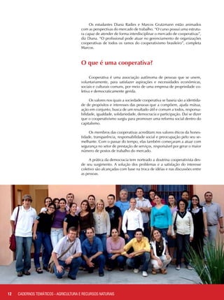 Os estudantes Diana Radies e Marcos Grutzmann estão animados
com as perspectivas do mercado de trabalho. “O curso possui uma estrutu-
ra capaz de atender de forma interdisciplinar o mercado de cooperativas”,
diz Diana. “O profissional pode atuar no gerenciamento de organizações
cooperativas de todos os ramos do cooperativismo brasileiro”, completa
Marcos.
O que é uma cooperativa?
Cooperativa é uma associação autônoma de pessoas que se unem,
voluntariamente, para satisfazer aspirações e necessidades econômicas,
sociais e culturais comuns, por meio de uma empresa de propriedade co-
letiva e democraticamente gerida.
Os valores nos quais a sociedade cooperativa se baseia são a identida-
de de propósitos e interesses das pessoas que a compõem, ajuda mútua,
ação em conjunto, busca de um resultado útil e comum a todos, responsa-
bilidade, igualdade, solidariedade, democracia e participação. Daí se dizer
que o cooperativismo surgiu para promover uma reforma social dentro do
capitalismo.
Os membros das cooperativas acreditam nos valores éticos da hones-
tidade, transparência, responsabilidade social e preocupação pelo seu se-
melhante. Com o passar do tempo, elas também começaram a atuar com
segurança no setor de prestação de serviços, responsável por gerar o maior
número de postos de trabalho do mercado.
A prática da democracia tem norteado a doutrina cooperativista des-
de seu surgimento. A solução dos problemas e a satisfação do interesse
coletivo são alcançadas com base na troca de idéias e nas discussões entre
as pessoas.
12 CADERNOS TEMÁTICOS - AGRICULTURA E RECURSOS NATURAIS
 