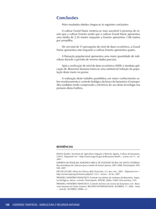 120
Conclusões
Pelos resultados obtidos chegou-se às seguintes conclusões:
A cultivar Grand Naine mostrou-se mais suscetível à presença do in-
seto que a cultivar Enxerto sendo que a cultivar Grand Naine apresentou
uma média de 2,34 insetos enquanto a Enxerto apresentou 1,88 insetos
por armadilha.
De um total de 11 percepções de nível de dano econômico, a Grand
Naine apresentou sete enquanto a cultivar Enxerto apresentou quatro.
A flutuação populacional apresentou uma maior quantidade de indi-
víduos durante o período de inverno (dados parciais).
Após a verificação de nível de dano econômico (NDE) e imediata apli-
cação de Beauveria bassiana notou-se uma substancial redução da popu-
lação deste inseto no pomar.
A realização deste trabalho possibilitou um maior conhecimento so-
bre monitoramento e controle biológico da broca da bananeira (Cosmopo-
lites sordidus) sendo comprovado a eficiência do uso desta tecnologia nos
pomares desta frutífera.
REFERÊNCIAS
BAHIA (Estado). Secretaria de Agricultura Irrigação e Reforma Agrária. Cultura da bananeira.
[199-?]. Disponível em <http://www.seagri.ba.gov.br/Bananeira.htm#>, acesso em 11 set.
2007.
EMPRESA DE PESQUISA AGROPECUÁRIA E DE EXTENSÃO RURAL DE SANTA CATARINA.
Recomendação de cultivares para o estado de Santa Catarina, 2007-2008. Florianópolis: EPA-
GRI, 2007.
FRUTICULTURA. Minas faz Ciência, Belo Horizonte, n.5, dez a fev., 2001. Disponível em <
http://revista.fapemig.br/materia.php?id=132>. Acesso : 20 set. 2007.
PRANDO, Honório Francisco. Controle microbiano do moleque-da-Bananeira. Aspec-
tos biológicos, danos, controle. Florianópolis: EPAGRI, 2006a. Folder (Documentos, 193)
PRANDO, Honório Francisco. Controle da broca do rizoma da bananeira com Beau-
veria bassiana em Santa Catarina. REUNIÃO INTERNACIONAL ACORBAT, 17, 2006. Anais
... Joinvile, ACORBAT, 2006b. v.2
CADERNOS TEMÁTICOS - AGRICULTURA E RECURSOS NATURAIS
 