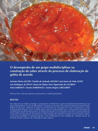 121ARTIGOS
O desempenho de um grupo multidisciplinar na
construção do saber através do processo de elaboração da
geléia de acerola
Antonio Divino JACOB1
; Claudia de Andrade MOURA2
; José Jonas de Melo ALVES3
Luis Rodrigues da SILVA4
; Maria de Fátima Alves Figueiredo de LACERDA5
Nelsi SABEDOT6
; Onofre DARDENGO7
; Sandra Regina GREGORIO8
Palavras-chave: Educação agrícola; processamento; multidisciplinaridade
Resumo
Este artigo tem por objetivo investigar a construção do conhecimento a partir de atividade desenvolvida por um
grupo multidisciplinar, na área de agroindústria, composto por docentes dos campi dos Institutos Federais da Rede
Federal de Educação, utilizando as etapas do processamento de uma geléia de acerola. Considerando a multi-
disciplinaridade do grupo, busca-se discutir alguns aspectos imprescindíveis para o entendimento da temática da
aprendizagem através do desempenho, que perspassam desde suas concepções iniciais até sua operacionalização
no processo de elaboração de um produto na cadeia produtiva de alimentos. Compõe-se de um estudo e espera-
se que possa possibilitar na educação agrícola, como contribuição de uma estratégia de avaliação através da
interação do fazer coletivo e da construção do saber reflexivo.
 