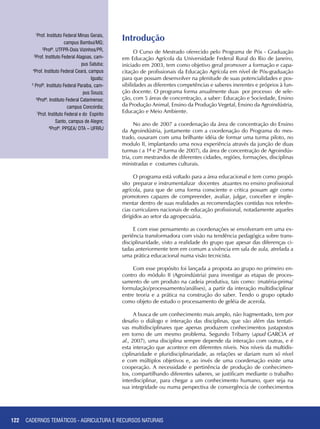 122
Introdução
O Curso de Mestrado oferecido pelo Programa de Pós - Graduação
em Educação Agrícola da Universidade Federal Rural do Rio de Janeiro,
iniciado em 2003, tem como objetivo geral promover a formação e capa-
citação de profissionais da Educação Agrícola em nível de Pós-graduação
para que possam desenvolver na plenitude de suas potencialidades e pos-
sibilidades as diferentes competências e saberes inerentes e próprios à fun-
ção docente. O programa forma anualmente duas por processo de sele-
ção, com 5 áreas de concentração, a saber: Educação e Sociedade, Ensino
da Produção Animal, Ensino da Produção Vegetal, Ensino da Agroindústria,
Educação e Meio Ambiente.
No ano de 2007 a coordenação da área de concentração do Ensino
da Agroindústria, juntamente com a coordenação do Programa do mes-
trado, ousaram com uma brilhante idéia de formar uma turma piloto, no
modulo II, implantando uma nova experiência através da junção de duas
turmas ( a 1ª e 2ª turma de 2007), da área de concentração de Agroindús-
tria, com mestrandos de diferentes cidades, regiões, formações, disciplinas
ministradas e costumes culturais.
O programa está voltado para a área educacional e tem como propó-
sito preparar e instrumentalizar docentes atuantes no ensino profissional
agrícola, para que de uma forma consciente e critica possam agir como
promotores capazes de compreender, avaliar, julgar, conceber e imple-
mentar dentro de suas realidades as recomendações contidas nos referên-
cias curriculares nacionais de educação profissional, notadamente aqueles
dirigidos ao setor da agropecuária.
E com esse pensamento as coordenações se envolveram em uma ex-
periência transformadora com visão na tendência pedagógica sobre trans-
disciplinaridade, visto a realidade do grupo que apesar das diferenças ci-
tadas anteriormente tem em comum a vivência em sala de aula, atrelada a
uma prática educacional numa visão tecnicista.
Com esse propósito foi lançada a proposta ao grupo no primeiro en-
contro do módulo II (Agroindústria) para investigar as etapas de proces-
samento de um produto na cadeia produtiva, tais como: (matéria-prima/
formulação/processamento/análises), a partir da interação multidisciplinar
entre teoria e a prática na construção do saber. Tendo o grupo optado
como objeto de estudo o processamento de geléia de acerola.
A busca de um conhecimento mais amplo, não fragmentado, tem por
desafio o diálogo e interação das disciplinas, que vão além das tentati-
vas multidisciplinares que apenas produzem conhecimentos justapostos
em torno de um mesmo problema. Segundo Tribarry (apud GARCIA et
al., 2007), uma disciplina sempre depende da interação com outras, e é
esta interação que acontece em diferentes níveis. Nos níveis da multidis-
ciplinaridade e pluridisciplinaridade, as relações se dariam num só nível
e com múltiplos objetivos e, ao invés de uma coordenação existe uma
cooperação. A necessidade e pertinência de produção de conhecimen-
tos, compartilhando diferentes saberes, se justificam mediante o trabalho
interdisciplinar, para chegar a um conhecimento humano, quer seja na
sua integridade ou numa perspectiva de convergência de conhecimentos
1
Prof. Instituto Federal Minas Gerais,
campus Bambuí/MG;
2
Profª. UTFPR-Dois Vizinhos/PR,
3
Prof. Instituto Federal Alagoas, cam-
pus Satuba;
4
Prof. Instituto Federal Ceará, campus
Iguatu;
5
Profª. Instituto Federal Paraíba, cam-
pus Souza;
6
Profª. Instituto Federal Catarinense;
campus Concórdia;
7
Prof. Instituto Federal e do Espírito
Santo, campus de Alegre;
8
Profª. PPGEA/ DTA – UFRRJ
CADERNOS TEMÁTICOS - AGRICULTURA E RECURSOS NATURAIS
 
