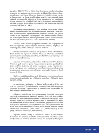 123ARTIGOS
parcelares (ERDMANN et al, 2006). Entende-se que a interdisciplinaridade
seja como um ponto de cruzamento entre atividades (disciplinares e inter-
disciplinares) com lógicas diferentes. Buscando o equilíbrio entre a análi-
se fragmentada e a síntese simplificadora; as visões marcadas pela lógica
racional, instrumental e subjetiva, e ainda, não somente um trabalho de
equipe, mas também individual (LEIS, 2005). Desta forma, na interdiscipli-
naridade, o grupo de disciplinas é coordenado por princípios e objetivos
comuns (GARCIA et al., 2007).
Baseando-se nestes princípios, uma atividade didática dos saberes
técnico foi desenvolvida com professores da Rede Federal de Ensino Téc-
nico de três diferentes regiões brasileiras (nordeste, sudeste e sul), provo-
cando, através da proposta de um projeto, uma reflexão sobre o processo
da multidisciplinaridade e interdisciplinaridade, com o desenvolvimento
de atividades teórico-práticas na cadeia produtiva de alimentos.
A acerola é uma frutífera que pertence à família das Malpighiáceas e
tem sua origem na América Tropical, apresenta uma boa adaptação em
diversos países, sendo, sobretudo, cultivada no Brasil.
Devido às condições climáticas tem plantio no Norte e Nordeste do
Brasil, mesmo nas regiões de latitudes elevadas a cultura da acerola tem
apresentado boas condições de cultivo, resultando na sua exploração em
todos os estados brasileiros.
A acerola foi descoberta pelo cientista porto-riquenho Prof. Corrado
Arsênio o qual observou que a fruta possuía uma grande quantidade de
ácido ascórbico {vitamina C}, tendo importância para a medicina mo-
derna e chegando a ser tratada como segredo de Estado, sendo proibida
a sua saída de países onde fosse cultivada e processada. Chegou ao Brasil,
no ano de 1956.
O gênero Malpighia inclui cerca de 30 espécies, no entanto, as formas
comercialmente cultivadas são a Malpighia punicifolia e Malpighia glabra
{SIMÃO, 1971}.
As acerolas são classificadas em doces e ácidas, sendo as ácidas mais
ricas em vitamina C. As variedades de frutos doces são indicadas para o
consumo “in natura”, enquanto que as variedades de frutos ácidos são
indicadas para a industrialização.
Pelo seu potencial como fonte de riqueza de vitamina C e sua capa-
cidade de aproveitamento industrial, o cultivo da acerola tem atraído o
interesse dos produtores e consumidores brasileiros ou estrangeiros e pas-
sou a ter importância em várias regiões do Brasil. A acerola também possui
um elevado teor de antocianinas e carotenóides, pigmentos antioxidante
que quando combinados, são responsáveis pela coloração vermelha dos
frutos, além de ser uma fonte razoável de pró-vitamina A. Também contém
vitaminas do complexo B, como Tiamina {B1}, riboflavina {B2}, niacina
{B3}, e minerais como cálcio, ferro e fósforo.
Segundo Marino {1986}, o consumo da acerola é particularmen-
te indicado nos casos de escorbuto, como preventivo e curativo e como
coadjuvante nas anorexias de várias causas, nas restrições dietoterápicas
 