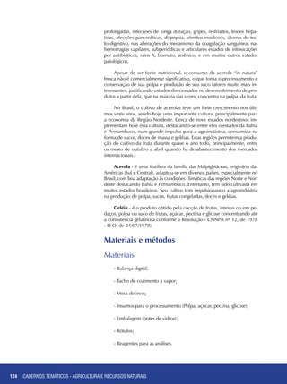 124
prolongadas, infecções de longa duração, gripes, resfriados, lesões hepá-
ticas, afecções pancreáticas, dispepsia, vômitos insidiosos, úlceras do tra-
to digestivo, nas alterações do mecanismo da coagulação sanguínea, nas
hemorragias capilares, subperiódicas e articulares estados de intoxicações
por antibióticos, raios X, bismuto, arsênico, e em muitos outros estados
patológicos.
Apesar de ser fonte nutricional, o consumo da acerola “in natura”
fresca não é comercialmente significativo, o que torna o processamento e
conservação de sua polpa e produção de seu suco fatores muito mais in-
teressantes, justificando estudos direcionados no desenvolvimento de pro-
dutos a partir dela, que na maioria das vezes, concentra na polpa da fruta.
No Brasil, o cultivo de acerolas teve um forte crescimento nos últi-
mos vinte anos, sendo hoje uma importante cultura, principalmente para
a economia da Região Nordeste. Cerca de nove estados nordestinos im-
plementam hoje esta cultura, destacando-se entre eles o estados da Bahia
e Pernambuco, num grande impulso para a agroindústria, consumida na
forma de sucos, doces de massa e geléias. Estas regiões permitem a produ-
ção do cultivo da fruta durante quase o ano todo, principalmente, entre
os meses de outubro a abril quando há desabastecimento dos mercados
internacionais.
Acerola - é uma frutífera da família das Malpighiáceas, originária das
Américas (Sul e Central), adaptou-se em diversos países, especialmente no
Brasil, com boa adaptação às condições climáticas das regiões Norte e Nor-
deste destacando Bahia e Pernambuco. Entretanto, tem sido cultivada em
muitos estados brasileiros. Seu cultivo tem impulsionando a agroindústria
na produção de polpa, sucos, frutas congeladas, doces e geléias.
Geléia - é o produto obtido pela cocção de frutas, inteiras ou em pe-
daços, polpa ou suco de frutas, açúcar, pectina e glicose concentrando até
a consistência gelatinosa conforme a Resolução - CNNPA nº 12, de 1978
- D.O de 24/07/1978).
Materiais e métodos
Materiais
- Balança digital;
- Tacho de cozimento a vapor;
- Mesa de inox;
- Insumos para o processamento (Polpa, açúcar, pectina, glicose);
- Embalagem (potes de vidros);
- Rótulos;
- Reagentes para as análises.
CADERNOS TEMÁTICOS - AGRICULTURA E RECURSOS NATURAIS
 