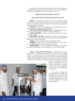 126
Apresenta-se na figura abaixo as etapas de fabricação da geléia de
acerola desenvolvida no Instituto Federal Minas Gerais, campus Bambuí e
repetida no campus Iguatu do Instituto Federal do Ceará.
•Etapas de fabricação da Geléia de acerola:
•	 Descrição das etapas de fabricação da Geléia de acerola:
POLPA (reservar parte para dissolver a pectina) – A polpa de acerola
foi adquirida do processamento de frutas, ou seja, através do despolpa-
mento, na unidade de processamento de frutas, sendo reservada parte da
polpa para dissolver a pectina;
GLICOSE – adicionada na formulação com a finalidade de promover
brilho na geléia de acerola, na proporção de 7%;
CALDA ATÉ COMPLETA DISSOLUÇÃO - os ingredientes são mistura-
dos em um tacho a vapor até obter uma mistura homogênea;
LEVAR À EBULIÇÃO – deixar no processo de cocção até atingir o
ponto de ebulição;
ADICIONAR A PECTINA – adicionar a pectina homogeneizada na
parte da polpa reservada anteriormente para esta etapa e homogeneizar
por mais ou menos três minutos;
ENVASE - é feito em potes de vidros esterilizado a 90º C;
INVERSÃO – após o envase os potes são tampados e feita a viragem
com a tampa para baixo para esterilização das tampas;
RESFRIAMENTO – é feito o resfriamento trocando-se a água quente
por água fria, chegando a uma temperatura de mais ou menos 40ºC.
•Etapa 1- Processamento do Produto – Utilizando-se a planta de
processamento de vegetais do Instituto Federal Minas Gerais, campus
Bambuí, os conhecimentos teóricos foram aplicados em uma atividade
prática, através da produção de duas formulações do produto geléia de
acerola, cujas diferenças encontravam-se nas características físico-químicas
da matéria-prima (polpa), concentração de pectina e tempo do processo
térmico. No estudo das etapas do
processo considerou-se as carac-
terísticas do produto e seus ingre-
dientes, assim como as proprieda-
des químicas e microbiologias da
matéria-prima.
Para analisar a fixação do
conhecimento, foi solicitada uma
replicação de todo o processo em
uma das escolas por um ou mais
constituinte do grupo e que o pro-
duto fosse analisado na segunda
etapa do projeto.
CADERNOS TEMÁTICOS - AGRICULTURA E RECURSOS NATURAIS
 