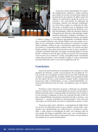 130
Resfriamento
O processo ensino-aprendizagem foi constru-
ído gradativamente seguindo a cadeia produtiva
para a geléia de acerola, iniciando pelas etapas do
processamento da produção de geléia através de
análises da matéria-prima (polpa de acerola con-
centrada e não concentrada), da elaboração da
formulação, fazendo uma interação multidiscipli-
nar entre teoria e prática na construção do saber.
Para tanto, as disciplinas que se interagiram neste
projeto foram: Processamento de Alimentos, Con-
trole de Qualidade, Análise de Alimentos, Química
e Bioquímica dos Alimentos, Microbiologia, Análise
Sensorial, Matemática, Estatística, Informática, Co-
municação e Metodologia da Pesquisa. No Quadro
1, Tabela 1 e Figura 1 e 2 encontram-se apresentados os resultados obtidos
para o produto utilizado como método didático para este projeto em re-
lação às suas formulações, análises físico-químicas e sensoriais. Na análise
destes resultados, verificou-se que as formulações apresentaram composi-
ção química e características físicas similares entre si na maioria dos parâ-
metros avaliados, cujos valores foram próximos entre si e que a variação en-
contrada no produto elaborado com polpa concentrada (polpa C) ocorreu
devido à redução do teor de água ocorrida no processo de concentração
como ocorreu com a vitamina C. E ainda, as três geléias foram consideradas
aceitas pelos provadores, como mostrado na Figura 2, onde as pontuações
não foram diferentes entre si com nível de significância de 5%.
Conclusões
Através do desenvolvimento de atividades teórico-práticas na cadeia
produtiva de alimentos, usando o processamento de uma geléia de ace-
rola, levando-os à investigação nas bases teóricas para obter subsídios que
auxiliasse na interpretação dos resultados obtidos nesta atividade de didá-
tica dos saberes técnicos, sendo possível conseguir melhor compreensão
do processo multi e interdisciplinar, ou seja, a transdisciplinalidade, cor-
relacionando diferentes áreas do saber, convergindo-as para um objetivo
comum.
Percebeu-se pelo entusiasmo do grupo e dedicação nas atividades,
teóricas e práticas, bem como a participação dos mesmos nas discussões e
debates levantados sobre a cadeia produtiva de alimentos, houve realmen-
te uma interação e integração em busca da construção do saber, tendo em
vista a disponibilidade em participar ativamente de todo o processo com
dinamismo e atuação, formando em cada participante senso crítico de
cada etapa a ser desenvolvida, de modo a compreender as partes e o todo.
Tenciona-se aqui como referência os pressupostos de Edgar Morin
em seu livro A Cabeça Bem Feita em que combate o ensino linear, apre-
sentado como desestimulador do conhecimento e cerceador da curiosi-
dade e onde valoriza as interligações do saber com contextos cada vez
mais amplos até chegar ao planetário, bem como suas considerações na
obra Os Sete Saberes Necessários à Educação do Futuro, em que aborda a
necessidade de um ensino transdisciplinar.
CADERNOS TEMÁTICOS - AGRICULTURA E RECURSOS NATURAIS
 