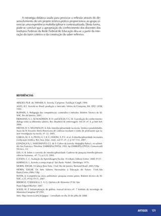 131ARTIGOS
REFERÊNCIAS
ARAÚJO, P.S.R. de; MINAMI, K. Acerola. Campinas: Fundação Cargill, 1994.
ALVES, R.E. Acerola no Brasil: produção e mercado. Vitória da Conquista, BA: DFZ; UESB,
1995.
BURNIER, S. Pedagogia das competências: conteúdos e métodos. Boletim Técnico do SE-
NAC, Rio de Janeiro, 2001.
ERDMANN, A. L; SCHLINDWEIN, B. H. and SOUSA, F. G. M. A produção do conhecimento:
diálogo entre os diferentes saberes. Rev. Brasileira de enfermagem. Vol.59, nº. 4, p.560-564,
2006.
FREITAS, D. S; NEUENFELDT, A. Edo–Interdisciplinaridade na escola: limites e possibilidades.
Anais do IV Encontro Ibero-Americano de coletivos escolares e redes de professores que fa-
zem investigação na escola, nº. 52, 2005.
GARCIA, M. A. A; PINTO, A. T. B. C; ODONI, A. P. C. et al. A interdisciplinaridade necessária
à educação médica. Rev. bras. Educ. med., vol.31, nº. 2, p.147-155, 2007.
GONZAGA N, L; NASCIMENTO, C.E. de S. Cultivo da acerola: Malpighia flabra L. no submé-
dio São Francisco. Petrolina: EMBRAPA-CPATSA, 1993. 6p (EMBRAPA-CPATSA. Comunicado
Técnico, 53)
LEIS, H. R. Sobre o conceito de interdisciplinaridade. Caderno de pesquisa interdisciplinares
ciências humanas, nº. 73, p.2-23, 2005.
LUCKESI, C. C. Avaliação da Aprendizagem Escolar. 10 edição. Editora Cortez. 2000. P.121
MARINO N, L. Acerola a cereja tropical. São Paulo: Nobel; Dierberger, 1976.
MORIN, Edgar. A Cabeça Bem Feita. 11ed. Rio de Janeiro, Bertrand Brasil, 2005,128p
MORIN, Edgar. Os Sete Saberes Necessários à Educação do Futuro. 11ed..São
Paulo,Cortez,2006,118p
NOVIK, V. Competências sócio ambientais: pesquisa ensino práxis. Boletim técnico do SE-
NAC, v.33, nº3 p.19-31, 2007.
RIBEIRO,E. P, SERAVALLI, E. A. G; Química de Alimentos 2ª Ed. São
Paulo Edgard Blücher: 2007.
SOLER, M. P. Industrialização de geléias, manual técnico nº. 7 Instituto de tecnologia de
Alimentos Campinas SP 1991.
Sites: http://www.ia.ufrrj.br/ppgea/ - consultado no dia 30 de julho de 2008
A estratégia didática usada para provocar a reflexão através do de-
senvolvimento de um projeto teórico-prático proporcionou ao grupo vi-
venciar uma experiência multidisciplinar e contextualizada. Desta forma,
pode-se concluir que a apropriação do conhecimento dos docentes dos
Institutos Federais da Rede Federal de Educação deu-se a partir da inte-
ração do fazer coletivo e da construção do saber reflexivo.
 