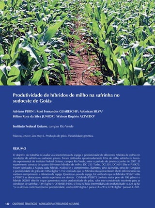 132
Produtividade de híbridos de milho na safrinha no
sudoeste de Goiás
Adriano PERIN1
; Roni Fernandes GUARESCHI2
; Adoniran SILVA3
Hilton Rosa da Silva JUNIOR4
; Watson Rogério AZEVEDO5
Instituto Federal Goiano, campus Rio Verde
Palavras- chave: Zea mays L. Produção de grãos. Variabilidade genética.
Resumo
O objetivo do trabalho foi avaliar as características da espiga e produtividade de diferentes híbridos de milho em
condições de safrinha no sudoeste goiano. Foram cultivados aproximadamente 8 ha de milho safrinha na fazen-
da experimental do Instituto Federal Goiano, campus Rio Verde, entre o período de janeiro a junho de 2007. O
experimento constou de quatro diferentes híbridos de milho: DG 213 Turbo, DG 501, DG 601 Elite e P30K75.
Foram cultivados 2 ha para cada híbrido. Avaliou-se o comprimento, diâmetro, peso da espiga, peso de 100 grãos
e produtividade de grãos de milho (kg ha-1
). Foi verificado que os híbridos não apresentaram efeito diferenciado nas
variáveis comprimento e diâmetro da espiga. Quanto ao peso de espiga, foi verificado que os híbridos DG 601 elite
e P30K75 se destacaram, sendo superiores aos demais. O híbrido P30K75 conferiu maior peso de 100 grãos e o
híbrido DG601 elite foi o que apresentou maior produtividade de grãos, valor este considerado excelente para as
condições de safrinha (7.491 kg ha-1
). O híbrido P30K75 ficou na faixa intermediária de produtividade (5.528 kg ha-
1
) e os demais conferiram menor produtividade, sendo 4.825 kg ha-1 para o DG 213 e 4.743 kg ha-1
para o DG 501.
CADERNOS TEMÁTICOS - AGRICULTURA E RECURSOS NATURAIS
 