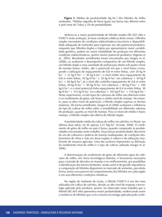138
Figura 5. Médias de produtividade (kg ha-1
) dos híbridos de milho
analisados. *Médias seguidas de letras iguais nas barras não diferem entre
si pelo teste de Tukey a 5% de probabilidade.
Atribuiu-se a maior produtividade do híbrido simples DG 601 elite e
P30K75 nesta avaliação, às boas condições edáficas deste ensaio. Híbridos
simples necessitam de condições edafoclimáticas favoráveis e disponibili-
dade adequada de nutrientes para expressar seu alto potencial produtivo,
enquanto que híbridos duplos e triplos por apresentarem maior variabili-
dade genética, podem ter maior estabilidade de produção em diferentes
condições edafoclimáticas, porém menor potencial produtivo (Argenta et
al., 2003). Resultados semelhantes foram encontrados por Sangoy et al.
(2006), ao avaliarem o desempenho comparativo de um híbrido simples,
um híbrido duplo e uma variedade de polinização aberta sob quatro níveis
de manejo (baixo, médio, alto e potencial) em que o nível baixo corres-
ponde a utilização de espaçamento de 0,8 m entre linhas, com 30 kg N
ha-1
+ 25 kg P ha-1
+ 30 kg K ha-1
; o nível médio teve espaçamento de
0,8 m entre linhas, 30 kg N ha-1
+ 50 kg N ha-1
em cobertura + 50 kg P
ha-1
+ 60 kg K ha-1
; já o nível alto continha espaçamento de 0,8 m entre
linhas, 30 kg N ha-1
+ 90 kg N ha-1
em cobertura + 80 kg P ha-1
+ 100
kg K ha-1
; e o nível potencial tinha espaçamento de 0,4 m entre linhas, 30
kg N ha-1
+ 135 kg N ha-1
em cobertura + 105 kg P ha-1
+ 150 kg K ha-1
.
Neste experimento, os três tipos de cultivares de milho não diferiram entre
si no rendimento de grãos, sob baixo e médio nível de manejo. No entan-
to, para os altos níveis de potencial, o híbrido simples superou os demais
materiais. De forma semelhante, Sangoi et al (2006) avaliaram a influência
do tipo de cultivar de milho sobre a rentabilidade em diferentes sistemas
de produção, quanto ao nível de manejo. Para os níveis de médio e baixo
manejo, o híbrido simples não diferiu do híbrido duplo.
A produtividade média da cultura do milho em safrinha, no Brasil, nas
últimas duas safras, foi de apenas 3,27 Mg ha-1
(Conab, 2008). O rendi-
mento de grãos de milho no país é baixo, quando comparado às produti-
vidades encontradas neste trabalho. Essas baixas produtividades decorrem
do uso de cultivares e práticas de manejo inadequadas, de condições des-
favoráveis de clima e solo em áreas inaptas à cultura e da utilização insu-
ficiente de insumos agrícolas. Uma das variáveis importantes na definição
do rendimento final do milho é o tipo de cultivar utilizada (Sangoi et al.
2006).
A determinação do rendimento de grãos de diferentes tipos de culti-
vares de milho, em níveis tecnológicos distintos, é ferramenta necessária
para a tomada de decisões no manejo e no melhoramento, por possibilitar
a identificação dos fatores limitantes, sendo assim é de grande importância
a comparação de híbridos disponíveis no mercado de sementes, pois desta
forma, temos uma parecer do comportamento dos híbridos em cada região
e em suas diferentes condições climáticas.
Na região do Sudoeste de Goiás, o híbrido P30K75 é um dos mais
utilizados em cultivo de safrinha, devido ao alto nível de resposta a tecno-
logia aplicada pelo produtor, porém, foi observado nesse trabalho que o
híbrido DG 601 elite apresentou maior produtividade, evidenciando assim
a existência de híbridos que com a mesma tecnologia aplicada pode confe-
CADERNOS TEMÁTICOS - AGRICULTURA E RECURSOS NATURAIS
 