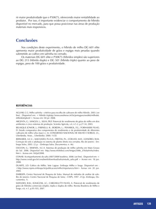 139ARTIGOS
rir maior produtividade que o P30K75, oferecendo maior rentabilidade ao
produtor. Por isso, é importante evidenciar o comportamento de híbrido
disponível no mercado, para que possa posicionar nas áreas de produção
materiais mais responsivos.
Conclusões
Nas condições deste experimento, o híbrido de milho DG 601 elite
apresenta maior produtividade de grãos e espigas mais pesadas quando
submetido ao cultivo em safrinha no cerrado.
Os materiais DG 601 elite e P30K75 (híbridos simples) são superiores
ao DG 213 (híbrido duplo) e DG 501 (híbrido triplo) quanto ao peso de
espigas, peso de 100 grãos e produtividade.
REFERÊNCIAS
AGUIAR, C.G. Milho safrinha - critérios para escolha de cultivares de milho híbrido. 2003. [on
line]. Disponível em: < híbrido triplotp://www.seednews.inf.br/portugues/seed66/milho66.
shíbridotriploml > Acesso em: 04 jul. 2008.
ARGENTA, G.; SANGOI, L.; SILVA, P.R.F. Potencial de rendimento de grãos de milho em dois
ambientes e cinco sistemas de produção. Scientia Agrícola, v.4, n.1-2, p.27-34, 2003.
BELASQUE JÚNIOR, J.; FARINELLI, R.; BORDIN, L.; PENARIOL, F.G.; FORNASIERI FILHO,
D. Estudo comparativo dos componentes de rendimento e da produtividade de diferentes
cultivares de milho (Zea mays L.). In: CONGRESSO NACIONAL DE MILHO E SORGO, 23.,
Uberlândia. Anais... Uberlândia: 2000. 1 CD.
BERNARDI, A.C.C.; MACHADO, P.L.O.A.; FREITAS, P.L.; COELHO, M.R.; LEANDRO, W.M.
Correção do solo e adubação no sistema de plantio direto nos cerrados. Rio de Janeiro : Em-
brapa Solos, 2003. 22 p. - (Embrapa Solos. Documentos; n. 46).
CECCON, G.; XIMENES, A.C.A. Sistemas de produção de milho safrinha em Mato Grosso
do Sul. 2006. Disponível em: http://www.infobibos.com/Artigos/2006_3/SisSafrinha/index.
htm>. Acesso em: 04/jul/2008.
CONAB. Acompanhamento da safra 2007/2008 brasileira. 2008. [on line]. Disponível em: <
http://www.conab.gov.br/conabweb/download/safra/estudo_safra.pdf > Acesso em: 18 jun.
2008.
DUARTE, J.O. Cultivo do Milho. Sete Lagoas: Embrapa Milho e Sorgo. Disponível em :
<http://www.cnpms.embrapa.br/publicacoes/milho/importancia.htm> Acesso em 20 jun.
2004.
EMBRAPA. Centro Nacional de Pesquisa de Solos. Manual de métodos de análise de solo.
Rio de Janeiro: Centro Nacional de Pesquisa de Solos - CNPS, 1997. 212p. (Embrapa, Do-
cumentos, 1).
EMYGDIO, B.M.; IGNACZAK, J.C.; CARGNELUTTI FILHO, A. Potencial de rendimento de
grãos de híbridos comerciais simples, triplos e duplos de milho. Revista Brasileira de Milho e
Sorgo, v.6, n.1, p.95-103, 2007.
 