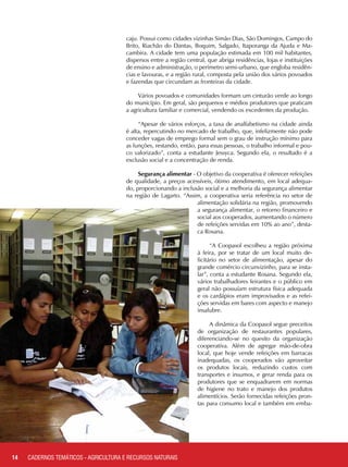 caju. Possui como cidades vizinhas Simão Dias, São Domingos, Campo do
Brito, Riachão do Dantas, Boquim, Salgado, Itaporanga da Ajuda e Ma-
cambira. A cidade tem uma população estimada em 100 mil habitantes,
dispersos entre a região central, que abriga residências, lojas e instituições
de ensino e administração, o perímetro semi-urbano, que engloba residên-
cias e lavouras, e a região rural, composta pela união dos vários povoados
e fazendas que circundam as fronteiras da cidade.
Vários povoados e comunidades formam um cinturão verde ao longo
do município. Em geral, são pequenos e médios produtores que praticam
a agricultura familiar e comercial, vendendo os excedentes da produção.
“Apesar de vários esforços, a taxa de analfabetismo na cidade ainda
é alta, repercutindo no mercado de trabalho, que, infelizmente não pode
conceder vagas de emprego formal sem o grau de instrução mínimo para
as funções, restando, então, para essas pessoas, o trabalho informal e pou-
co valorizado”, conta a estudante Jessyca. Segundo ela, o resultado é a
exclusão social e a concentração de renda.
Segurança alimentar - O objetivo da cooperativa é oferecer refeições
de qualidade, a preços acessíveis, ótimo atendimento, em local adequa-
do, proporcionando a inclusão social e a melhoria da segurança alimentar
na região de Lagarto. “Assim, a cooperativa seria referência no setor de
alimentação solidária na região, promovendo
a segurança alimentar, o retorno financeiro e
social aos cooperados, aumentando o número
de refeições servidas em 10% ao ano”, desta-
ca Rosana.
“A Coopasol escolheu a região próxima
à feira, por se tratar de um local muito de-
ficitário no setor de alimentação, apesar do
grande comércio circunvizinho, para se insta-
lar”, conta a estudante Rosana. Segundo ela,
vários trabalhadores feirantes e o público em
geral não possuíam estrutura física adequada
e os cardápios eram improvisados e as refei-
ções servidas em bares com aspecto e manejo
insalubre.
A dinâmica da Coopasol segue preceitos
de organização de restaurantes populares,
diferenciando-se no quesito da organização
cooperativa. Além de agregar mão-de-obra
local, que hoje vende refeições em barracas
inadequadas, os cooperados vão aproveitar
os produtos locais, reduzindo custos com
transportes e insumos, e gerar renda para os
produtores que se enquadrarem em normas
de higiene no trato e manejo dos produtos
alimentícios. Serão fornecidas refeições pron-
tas para consumo local e também em emba-
14 CADERNOS TEMÁTICOS - AGRICULTURA E RECURSOS NATURAIS
 