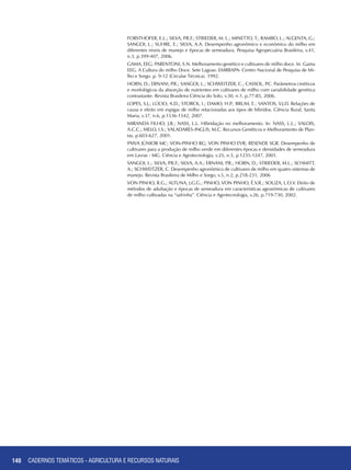 FORSTHOFER, E.L.; SILVA, P.R.F.; STRIEDER, M. L.; MINETTO, T.; RAMBO, L.; ALGENTA, G.;
SANGOI, L.; SUHRE, E.; SILVA, A.A. Desempenho agronômico e econômico do milho em
diferentes níveis de manejo e épocas de semeadura. Pesquisa Agropecuária Brasileira, v.41,
n.3, p.399-407, 2006.
GAMA, EEG; PARENTONI, S.N. Melhoramento genético e cultivares de milho doce. In: Gama
EEG. A Cultura do milho Doce. Sete Lagoas: EMBRAPA- Centro Nacional de Pesquisa de Mi-
lho e Sorgo. p. 9-12 (Circular Técnica). 1992.
HORN, D.; ERNANI, P.R.; SANGOI, L.; SCHWEITZER, C.; CASSOL, P.C. Parâmetros cinéticos
e morfológicos da absorção de nutrientes em cultivares de milho com variabilidade genética
contrastante. Revista Brasileira Ciência do Solo, v.30, n.1, p.77-85, 2006.
LOPES, S.J.; LÚCIO, A.D.; STORCK, I.; DAMO, H.P.; BRUM, E.; SANTOS, V.J.D. Relações de
causa e efeito em espigas de milho relacionadas aos tipos de híbridos. Ciência Rural, Santa
Maria, v.37, n.6, p.1536-1542, 2007.
MIRANDA FILHO, J.B.; NASS, L.L. Hibridação no melhoramento. In: NASS, L.L.; VALOIS,
A.C.C.; MELO, I.S.; VALADARES-INGLIS, M.C. Recursos Genéticos e Melhoramento de Plan-
tas. p.603-627, 2001.
PAIVA JÚNIOR MC; VON-PINHO RG; VON PINHO EVR; RESENDE SGR. Desempenho de
cultivares para a produção de milho verde em diferentes épocas e densidades de semeadura
em Lavras - MG. Ciência e Agrotecnologia, v.25, n.5, p.1235-1247, 2001.
SANGOI, L.; SILVA, P.R.F.; SILVA, A.A.; ERNANI, P.R.; HORN, D.; STRIEDER, M.L.; SCHMITT,
A.; SCHWEITZER, C. Desempenho agronômico de cultivares de milho em quatro sistemas de
manejo. Revista Brasileira de Milho e Sorgo, v.5, n.2, p.218-231, 2006
VON PINHO, R.G.; ALTUNA, J.G.G.; PINHO, VON PINHO, É.V.R.; SOUZA, L.O.V. Efeito de
métodos de adubação e épocas de semeadura em características agronômicas de cultivares
de milho cultivadas na “safrinha”. Ciência e Agrotecnologia, v.26, p.719-730, 2002.
140 CADERNOS TEMÁTICOS - AGRICULTURA E RECURSOS NATURAIS
 