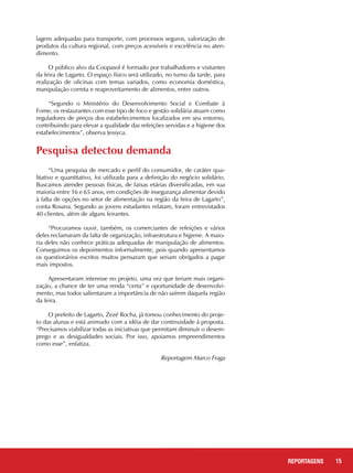 15REPORTAGENS
Pesquisa detectou demanda
“Uma pesquisa de mercado e perfil do consumidor, de caráter qua-
litativo e quantitativo, foi utilizada para a definição do negócio solidário.
Buscamos atender pessoas físicas, de faixas etárias diversificadas, em sua
maioria entre 16 e 65 anos, em condições de insegurança alimentar devido
à falta de opções no setor de alimentação na região da feira de Lagarto”,
conta Rosana. Segundo as jovens estudantes relatam, foram entrevistados
40 clientes, além de alguns feirantes.
“Procuramos ouvir, também, os comerciantes de refeições e vários
deles reclamaram da falta de organização, infraestrutura e higiene. A maio-
ria deles não conhece práticas adequadas de manipulação de alimentos.
Conseguimos os depoimentos informalmente, pois quando apresentamos
os questionários escritos muitos pensaram que seriam obrigados a pagar
mais impostos.
Apresentaram interesse no projeto, uma vez que teriam mais organi-
zação, a chance de ter uma renda “certa” e oportunidade de desenvolvi-
mento, mas todos salientaram a importância de não saírem daquela região
da feira.
O prefeito de Lagarto, Zezé Rocha, já tomou conhecimento do proje-
to das alunas e está animado com a idéia de dar continuidade à proposta.
“Precisamos viabilizar todas as iniciativas que permitam diminuir o desem-
prego e as desigualdades sociais. Por isso, apoiamos empreendimentos
como esse”, enfatiza.
					 Reportagem Marco Fraga
lagens adequadas para transporte, com processos seguros, valorização de
produtos da cultura regional, com preços acessíveis e excelência no aten-
dimento.
O público alvo da Coopasol é formado por trabalhadores e visitantes
da feira de Lagarto. O espaço físico será utilizado, no turno da tarde, para
realização de oficinas com temas variados, como economia doméstica,
manipulação correta e reaproveitamento de alimentos, entre outros.
“Segundo o Ministério do Desenvolvimento Social e Combate à
Fome, os restaurantes com esse tipo de foco e gestão solidária atuam como
reguladores de preços dos estabelecimentos localizados em seu entorno,
contribuindo para elevar a qualidade das refeições servidas e a higiene dos
estabelecimentos”, observa Jessyca.
 